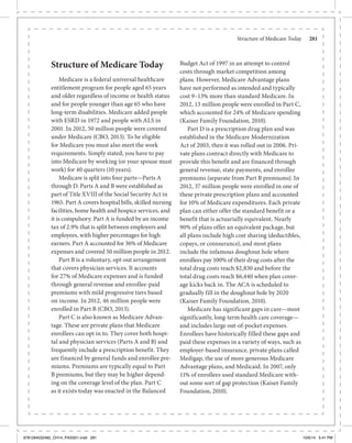 Structure of Medicare Today	 281
Structure of Medicare Today
Medicare is a federal universal healthcare
entitlement program for people aged 65 years
and older regardless of income or health status
and for people younger than age 65 who have
long-term disabilities. Medicare added people
with ESRD in 1972 and people with ALS in
2001. In 2012, 50 million people were covered
under Medicare (CBO, 2013). To be eligible
for Medicare you must also meet the work
requirements. Simply stated, you have to pay
into Medicare by working (or your spouse must
work) for 40 quarters (10 years).
Medicare is split into four parts—Parts A
through D. Parts A and B were established as
part of Title XVIII of the Social Security Act in
1965. Part A covers hospital bills, skilled nursing
facilities, home health and hospice services, and
it is compulsory. Part A is funded by an income
tax of 2.9% that is split between employers and
employees, with higher percentages for high
earners. Part A accounted for 36% of Medicare
expenses and covered 50 million people in 2012.
Part B is a voluntary, opt-out arrangement
that covers physician services. It accounts
for 27% of Medicare expenses and is funded
through general revenue and enrollee-paid
premiums with mild progressive tiers based
on income. In 2012, 46 million people were
enrolled in Part B (CBO, 2013).
Part C is also known as Medicare Advan-
tage. These are private plans that Medicare
enrollees can opt in to. They cover both hospi-
tal and physician services (Parts A and B) and
frequently include a prescription benefit. They
are financed by general funds and enrollee pre-
miums. Premiums are typically equal to Part
B premiums, but they may be higher depend-
ing on the coverage level of the plan. Part C
as it exists today was enacted in the Balanced
Budget Act of 1997 in an attempt to control
costs through market competition among
plans. However, Medicare Advantage plans
have not performed as intended and typically
cost 9–13% more than standard Medicare. In
2012, 13 million people were enrolled in Part C,
which accounted for 24% of Medicare spending
(Kaiser Family Foundation, 2010).
Part D is a prescription drug plan and was
established in the Medicare Modernization
Act of 2003, then it was rolled out in 2006. Pri-
vate plans contract directly with Medicare to
provide this benefit and are financed through
general revenue, state payments, and enrollee
premiums (separate from Part B premiums). In
2012, 37 million people were enrolled in one of
these private prescription plans and accounted
for 10% of Medicare expenditures. Each private
plan can either offer the standard benefit or a
benefit that is actuarially equivalent. Nearly
90% of plans offer an equivalent package, but
all plans include high cost sharing (deductibles,
copays, or coinsurance), and most plans
include the infamous doughnut hole where
enrollees pay 100% of their drug costs after the
total drug costs reach $2,830 and before the
total drug costs reach $6,440 when plan cover-
age kicks back in. The ACA is scheduled to
gradually fill in the doughnut hole by 2020
(Kaiser Family Foundation, 2010).
Medicare has significant gaps in care—most
significantly, long-term health care coverage—
and includes large out-of-pocket expenses.
Enrollees have historically filled these gaps and
paid these expenses in a variety of ways, such as
employer-based insurance, private plans called
Medigap, the use of more generous Medicare
Advantage plans, and Medicaid. In 2007, only
11% of enrollees used standard Medicare with-
out some sort of gap protection (Kaiser Family
Foundation, 2010).
9781284032482_CH14_PASS01.indd 281 10/6/14 5:41 PM
 