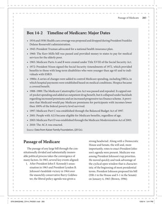 Passage of Medicare	 283
Passage of Medicare
The passage of any large bill through the con-
stitutionally divided and substantially immov-
able political process takes the convergence of
many factors. In 1965, several key events aligned:
1.	 After President John F. Kennedy’s assas-
sination in 1963 and President Lyndon B.
Johnson’s landslide victory in 1964 over
the staunchly conservative Barry Goldwa-
ter, the liberal policy agenda was given a
strong headwind. Along with a Democratic
House and Senate, the will and, more
importantly, votes to enact President John-
son’s agenda were present. Medicare was
among President Johnson’s top priorities.
He moved quickly and took advantage of
the cyclical open window that is character-
istic of the beginning of most presidential
terms. President Johnson proposed his bill
(HR-1 in the House and S-1 in the Senate)
on January 4, 1965 (Brown, 1996).
Box 14-2 Timeline of Medicare: Major Dates
•	 1934and1938:HealthcarecoveragewasproposedanddroppedduringPresidentFranklin
Delano Roosevelt’s administration.
•	 1945: President Truman advocated for a national health insurance plan.
•	 1960: The Kerr-Mills bill was passed and provided money to states to pay for medical
services for the elderly poor.
•	 1965: Medicare Parts A and B were created under Title XVIII of the Social Security Act.
•	 1972: President Nixon signed the Social Security Amendments of 1972, which provided
benefits to those with long-term disabilities who were younger than age 65 and to indi-
viduals with ESRD.
•	 1980s: A series of changes were added to control Medicare spending, including DRGs, in
which hospital payments were established based on medical conditions. Hospice became
a covered benefit.
•	 1988–1989: The Medicare Catastrophic Care Act was passed and repealed. It capped out-
of-pocket spending and added an outpatient drug benefit, but it collapsed under backlash
regarding increased premiums and an increased progressive tax finance scheme. A provi-
sion that Medicaid would pay Medicare premiums for participants with incomes lower
than 100% of the federal poverty level survived.
•	 1997: Medicare Part C was established through the Balanced Budget Act of 1997.
•	 2001: People with ALS became eligible for Medicare benefits, regardless of age.
•	 2003: Medicare Part D was established through the Medicare Modernization Act of 2003.
•	 2010: The ACA was enacted.
Source: Data from Kaiser Family Foundation, (2012c).
9781284032482_CH14_PASS01.indd 283 10/6/14 5:41 PM
 