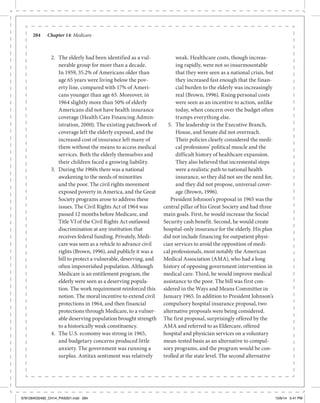 284	 Chapter 14: Medicare
2.	 The elderly had been identified as a vul-
nerable group for more than a decade.
In 1959, 35.2% of Americans older than
age 65 years were living below the pov-
erty line, compared with 17% of Ameri-
cans younger than age 65. Moreover, in
1964 slightly more than 50% of elderly
Americans did not have health insurance
coverage (Health Care Financing Admin-
istration, 2000). The existing patchwork of
coverage left the elderly exposed, and the
increased cost of insurance left many of
them without the means to access medical
services. Both the elderly themselves and
their children faced a growing liability.
3.	 During the 1960s there was a national
awakening to the needs of minorities
and the poor. The civil rights movement
exposed poverty in America, and the Great
Society programs arose to address these
issues. The Civil Rights Act of 1964 was
passed 12 months before Medicare, and
Title VI of the Civil Rights Act outlawed
discrimination at any institution that
receives federal funding. Privately, Medi-
care was seen as a vehicle to advance civil
rights (Brown, 1996), and publicly it was a
bill to protect a vulnerable, deserving, and
often impoverished population. Although
Medicare is an entitlement program, the
elderly were seen as a deserving popula-
tion. The work requirement reinforced this
notion. The moral incentive to extend civil
protections in 1964, and then financial
protections through Medicare, to a vulner-
able deserving population brought strength
to a historically weak constituency.
4.	 The U.S. economy was strong in 1965,
and budgetary concerns produced little
anxiety. The government was running a
surplus. Antitax sentiment was relatively
weak. Healthcare costs, though increas-
ing rapidly, were not so insurmountable
that they were seen as a national crisis, but
they increased fast enough that the finan-
cial burden to the elderly was increasingly
real (Brown, 1996). Rising personal costs
were seen as an incentive to action, unlike
today, when concern over the budget often
trumps everything else.
5.	 The leadership in the Executive Branch,
House, and Senate did not overreach.
Their policies clearly considered the medi-
cal professions’ political muscle and the
difficult history of healthcare expansion.
They also believed that incremental steps
were a realistic path to national health
insurance, so they did not see the need for,
and they did not propose, universal cover-
age (Brown, 1996).
President Johnson’s proposal in 1965 was the
central pillar of his Great Society and had three
main goals. First, he would increase the Social
Security cash benefit. Second, he would create
hospital-only insurance for the elderly. His plan
did not include financing for outpatient physi-
cian services to avoid the opposition of medi-
cal professionals, most notably the American
Medical Association (AMA), who had a long
history of opposing government intervention in
medical care. Third, he would improve medical
assistance to the poor. The bill was first con-
sidered in the Ways and Means Committee in
January 1965. In addition to President Johnson’s
compulsory hospital insurance proposal, two
alternative proposals were being considered.
The first proposal, surprisingly offered by the
AMA and referred to as Eldercare, offered
hospital and physician services on a voluntary
mean-tested basis as an alternative to compul-
sory programs, and the program would be con-
trolled at the state level. The second alternative
9781284032482_CH14_PASS01.indd 284 10/6/14 5:41 PM
 