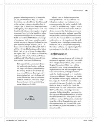 Implementation	 285
proposal before Representative Wilbur Mills
(D-AR), chairman of the Ways and Means
Committee, was offered by the Republican lead-
ership and was a voluntary, subsidized physi-
cian package. In what turned out to be a shrewd
and surprising move, Representative Mills com-
bined President Johnson’s compulsory hospital
insurance (Part A) with the Republican volun-
tary and subsidized physician coverage (Part
B). He also took the AMA’s Eldercare concept
of using a state-level, means-tested formula to
expand coverage to the poor (Medicaid) to com-
plete the three-pronged bill (Starr, 1982). The
House approved the bill on March 29, 1965, in
a 313 to 115 vote. The Senate passed the bill on
July 9, 1965, in a 68 to 21 vote. President John-
son signed Title XVIII of the Social Security Act
on July 30, 1965, which established Medicare
and Medicaid. When Medicare passed, Presi-
dent Johnson (1965) said the following:
NolongerwillolderAmericansbedenied
thehealingmiracleofmodernmedicine.
No longer will illness crush and destroy
the savings they have so carefully put
away over a lifetime so they might enjoy
dignityintheirlateryears.Nolongerwill
young families see their own incomes,
and their own hopes, eaten away simply
because they are carrying out their deep
moral obligations. (p. 811)
FPO
UNN Photo 1
When it came to the broader questions
of the government’s role in health care and
federalism, Medicare and Medicaid were a
great compromise that settled very little. Title
XVIII of the Social Security Act gave a little to
both sides of the federalism debate. Medicare
clearly answered that the federal government
has a strong role to play. Medicaid argued for
state authority. For national health insurance
advocates, the passage of Medicare and Med-
icaid was seen as a first step toward that goal.
Those who favor a limited government role in
health care saw its passage as strengthening
the welfare safety net and repudiating further
encroachment by the federal government.
Implementation
Medicare coverage began on July 1, 1966—11
months after it passed. Part A was a well-under-
stood policy before enactment. The American
Hospital Association (AHA) was a willing
partner both prior to enactment and during
implementation. Part B was a complete surprise
to the administration, and implementation
needed to start from scratch. In 11 months the
Department of Health, Education, and Welfare
(HEW) had to inform, engage, and enroll 8 mil-
lion people. For Part A this involved the same
administrative process already in place under
the Social Security benefits. For Part B this
involved back-and-forth conversations between
HEW and 8 million potential participants
regarding the benefits and the premiums. Fur-
ther, payment policy and procedures, including
the enforcement of the Civil Rights Act, were
established among HEW, payment intermediar-
ies, and providers. On an administrative level
the implementation was as remarkable as the
enactment itself (National Academy of Social
Insurance, 2001).
9781284032482_CH14_PASS01.indd 285 10/6/14 5:41 PM
 
