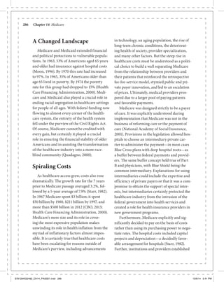 286	 Chapter 14: Medicare
A Changed Landscape
Medicare and Medicaid extended financial
and political protections to vulnerable popula-
tions. In 1963, 53% of Americans aged 65 years
and older had insurance against hospital costs
(Moon, 1996). By 1970 this rate had increased
to 97%. In 1965, 35% of Americans older than
age 65 lived in poverty. By 1974 the poverty
rate for this group had dropped to 15% (Health
Care Financing Administration, 2000). Medi-
care and Medicaid also played a crucial role in
ending racial segregation in healthcare settings
for people of all ages. With federal funding now
flowing to almost every corner of the health-
care system, the entirety of the health system
fell under the purview of the Civil Rights Act.
Of course, Medicare cannot be credited with
every gain, but certainly it played a crucial
role in ensuring the financial stability of older
Americans and in assisting the transformation
of the healthcare industry into a more race-
blind community (Quadagno, 2000).
Spiraling Costs
As healthcare access grew, costs also rose
dramatically. The growth rate for the 7 years
prior to Medicare passage averaged 3.2%, fol-
lowed by a 5-year average of 7.9% (Starr, 1982).
In 1967 Medicare spent $3 billion; it spent
$50 billion by 1980, $211 billion by 1997, and
more than $500 billion in 2012 (CBO, 2013;
Health Care Financing Administration, 2000).
Medicare’s mere size and its role in cover-
ing the most expensive population makes
unwinding its role in health inflation from the
myriad of inflationary factors almost impos-
sible. It is certainly true that healthcare costs
have been escalating for reasons outside of
Medicare’s purview, including advancements
in technology, an aging population, the rise of
long-term chronic conditions, the deteriorat-
ing health of society, provider specialization,
and many other factors. But the steep rise in
healthcare costs must be understood as a politi-
cal choice to build a wall separating Medicare
from the relationship between providers and
their patients that reinforced the retrospective
fee-for-service model, stymied public and pri-
vate payer innovation, and led to an escalation
of prices. Ultimately, medical providers pros-
pered due to a larger pool of paying patients
and favorable payments.
Medicare was designed strictly to be a payer
of care. It was explicitly understood during
implementation that Medicare was not in the
business of reforming care or the payment of
care (National Academy of Social Insurance,
2001). Provisions in the legislation allowed hos-
pitals to choose an intermediary private car-
rier to administer the payment—in most cases
Blue Cross plans with deep hospital roots—as
a buffer between federal payments and provid-
ers. The same buffer concept held true of Part
B and physicians, with Blue Shield being the
common intermediary. Explanations for using
intermediaries could include the expertise and
efficiency of private payers or that it was a com-
promise to obtain the support of special inter-
ests, but intermediaries certainly protected the
healthcare industry from the intrusion of the
federal government into health services and
created a role for health insurance providers in
new government programs.
Furthermore, Medicare explicitly and sig-
nificantly decided to pay on the basis of costs
rather than using its purchasing power to nego-
tiate rates. The hospital costs included capital
projects and depreciation—a decidedly favor-
able arrangement for hospitals (Starr, 1982).
Further, institutions and providers established
9781284032482_CH14_PASS01.indd 286 10/6/14 5:41 PM
 