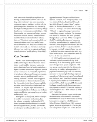 Cost Controls	 287
their own costs, thereby holding Medicare
hostage to their reimbursement demands. As
long as the customary fees were reasonable
compared to peers, Medicare paid the bill. As
providers pushed their usual and customary
fees higher and higher, the reasonability of high
fees became ever more reasonable (Starr, 1982).
Hospitals did not manage to a budget as most
businesses require, but they seek reimburse-
ment for their costs no matter how inflated
they are. Ultimately, implementation followed
two simple ideas: Americans needed more
medical services than they could afford or the
market demanded, and physicians and hospi-
tals were best equipped to organize and struc-
ture all aspects of health delivery (Starr, 1982).
Cost Controls
In 1967 costs were not a primary concern,
and it can be argued that cost-control mecha-
nisms were traded for increased access and
political support from the healthcare industry.
By the 1970s the politics that improved medical
access and focused on vulnerable populations
reversed course because of concern over price,
excessive services, and large inefficiencies.
During Medicare’s creation the strategy was
accommodation to the medical community,
but 5 years later in the face of mounting bills,
attention turned toward regulation and cost
controls. The original hope of reformers to
incrementally build on Medicare and Medicaid
was stymied by the increasing focus on budgets
and spiraling costs.
In response to rising costs, Medicare began
to look for cost-control mechanisms, but
the reforms were underwhelming. In 1972
Medicare established Professional Standards
Review Organizations (PSROs), which retro-
spectively reviewed medical necessity and the
appropriateness of the provided healthcare
services. However, their ability to control costs
was minimal (Bhatia, Blackstck, Nelson, &
Ng, 2000). Under President Nixon’s urging,
the Social Security Amendments of 1972 for-
malized a managed care option. However, by
1979 only 34 regional managed care options
under Medicare were available. The managed
care option in Medicare was more symbolic
than practical (Zaraboza, 2000). Throughout
the 1970s additional cost control measures,
including revived pushes for national health
insurance, were proposed and debated, but few
gained traction. What was clear was that fee
for service, especially on a cost basis, was not
a workable long-term plan and that other pay-
ment models would need to be tested. Exactly
how to do this was unknown.
By 1983 healthcare costs in general, and
Medicare expenditures specifically, were
continuing in an inflationary spiral. The ret-
rospective payment system adopted in 1966
was seen as a main culprit in the rising costs.
Advancing technology, when paired with a
payment system that pays costs and offers no
resistance to increasing technology expenses
regardless of effectiveness, is an often maligned
duo. Eighteen years after Medicare enactment,
Congress passed the Social Security Amend-
ments of 1983, which instructed Medicare and
Medicaid to pay hospitals through a prospec-
tive payment system (PPS) as a first counter to
escalating prices and a stark contrast to Medi-
care’s beginnings.
A prospective payment system is a per-case
reimbursement structure under which inpa-
tient admission cases are divided into relatively
homogeneous categories called Diagnosis-
Related Groups (DRGs). In the DRG payment
system, Medicare pays hospitals a flat rate per
case for inpatient hospital care so that efficient
9781284032482_CH14_PASS01.indd 287 10/6/14 5:41 PM
 