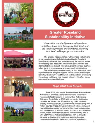 Greater Roseland
Sustainability Initiative
The Greater Roseland West Pullman Food Network and
its partners invite your help building the Greater Roseland
Sustainability Initiative. Join us in becoming the nation’s leader
in combating food insecurity, educational gaps, poverty, and
diet-related illness through innovative, green business--such as
urban farming, green energy, and community cooperatives.
The Initiative requires community action, innovative ideas,
experimentation, and your support. Please continue reading to
learn how the GRWP Food Network and its partners are making
this vision a reality and how you can join us in this effort for our
community’s sustainable future.
We envision sustainable communities where
neighbors know their food, grow their food, and
are the entrepreneurs and workforce powering
their local and larger, green economies.
Since 2003, the Greater Roseland West Pullman Food
Network has provided a comprehensive and coordinated
response to food insecurity in communities that make up
Chicago’s South Side. In 2013, with our pantry distribution
partners, we served over 96,000 Chicago area families--
directly affecting over 350,000 individuals and delivering over 3
million pounds of food. However, fighting food insecurity and
malnutrition in underserved communities requires innovation
and collaboration to address health, education, and economic
issues, which conversely cause this food insecurity. This is
why GRWP Food Network collaborates with community
partners: to develop and implement a comprehensive
response to hunger--for today and tomorrow’s generation.
About GRWP Food Network
1
 