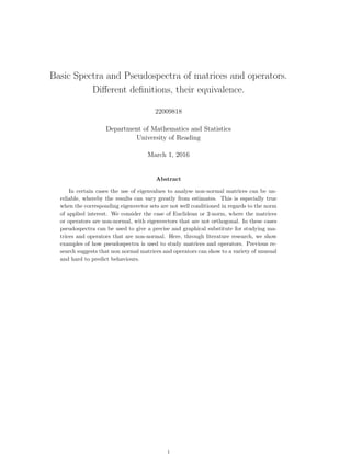 Basic Spectra and Pseudospectra of matrices and operators.
Diﬀerent deﬁnitions, their equivalence.
22009818
Department of Mathematics and Statistics
University of Reading
March 1, 2016
Abstract
In certain cases the use of eigenvalues to analyse non-normal matrices can be un-
reliable, whereby the results can vary greatly from estimates. This is especially true
when the corresponding eigenvector sets are not well conditioned in regards to the norm
of applied interest. We consider the case of Euclidean or 2-norm, where the matrices
or operators are non-normal, with eigenvectors that are not orthogonal. In these cases
pseudospectra can be used to give a precise and graphical substitute for studying ma-
trices and operators that are non-normal. Here, through literature research, we show
examples of how pseudospectra is used to study matrices and operators. Previous re-
search suggests that non normal matrices and operators can show to a variety of unusual
and hard to predict behaviours.
i
 