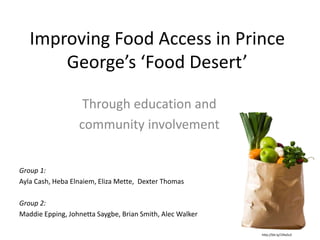 Improving Food Access in Prince
George’s ‘Food Desert’
Through education and
community involvement
Group 1:
Ayla Cash, Heba Elnaiem, Eliza Mette, Dexter Thomas
Group 2:
Maddie Epping, Johnetta Saygbe, Brian Smith, Alec Walker
http://bit.ly/1fAx5s3
 