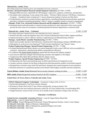 Motorola Inc., Austin, Texas 3/1989 - 9/1999
(Providing integrated communications and embedded electronic solutions)
Director, Advanced Products Research and Development Laboratory (07/1996 - 9/1999)
• Managed R&D activities, responsible for 300 managers, supervisors, engineers, technicians, and operators.
• Developed wafer technology 2 years ahead of the market – Wireless Fidelity Internet, Cell Phones, Automotive
Computer – including 6-layers of gold and 1.2 micron dimensions leading to System-on-Chip (SoC).
• Created business scenarios to project business opportunities, including purchasing and procurement, generated
descriptive simulation modeling and detailed “what-if” analysis in graphic format to executive management.
Manager, Wafer Test, Advanced Products Research and Development Laboratory (10/1995 - 7/1996)
• Generated reports and math models to monitor/increase productivity and to determine where assets would
provide the most return on investment; coordinated production between departments to maximize ROI.
Motorola Inc., Austin, Texas Continued 3/1989 - 9/1999
(Providing integrated communications and embedded electronic solutions)
• Worked with other wafer development areas Etch, Chemical Mechanical Polish (CMP), Implant and Photo.
• Empowered teams to achieve effective solutions, implementing Lean Manufacturing solutions.
Manager, Austin Plastic Assembly Manufacturing (10/1994 - 7/1995)
• Supervised assembly operators and technicians; manufactured 8 chip packages totaling 1,000,000/month.
• Participated on or led seven cross-functional "Total Customer Satisfaction" and “Kaizen” teams.
Product Engineering Manager, Special Product Engineering (10/1991 - 7/1994)
• Evaluated and performed failure analysis on custom integrated circuits using a SIM tool with accountability to
customers’ requirements, manufacturing abilities and production efficiency.
• Co-authored, Six-Sigma Quality Initiatives manual that has become the industry standard.
• Led a diverse audit team charged with introducing customers and suppliers to Six-Sigma.
• Taught Green Belt, Black Belt and Master Belt Six-Sigma courses.
Product Engineer, Special Product Engineering (03/1989 - 10/1991)
• Collaborated with clients and marketing teams to define specifications for integrated circuits.
• Created a software solution for the Burn-in-Board tester that decreased the number of test heads required.
• Designed burn-in-boards using AutoCAD and Oracle; designed and created integrated circuit schematics.
• Directed contractors to manufacture printed circuit boards within budget constraints and time limitations.
Tracor Defense, Austin, Texas Maintained Secret security clearance working on robots 5/1985 - 3/1989
IBM, Austin, Texas Designed the memory board for the PS/2 computer 9/1984 – 5/1985
United States Air Force, Denver, Colorado and Austin, Texas 9/1980 - 9/1984
322X2A Onboard Computer Technologist – Community College of the Air Force
• Earned and maintained a Top Secret security clearance.
• Promoted to Dorm Chief on the 6th
day of basic training after saving an airman’s life.
• Graduated from the most technical electronics school the Air Force offered with a record breaking 98%.
• Taught Electronic courses for the Air Force for 6-months at the Community College of the Air Force.
Education / Certification
United Services Automobile Association (USAA) – Lean Six Sigma Master Black Belt
Motorola Inc. - Lean Six Sigma Master Black Belt
PMP Certified - Project Management Professional / Project Management Institute, Austin, Texas Chapter
St. Edward's University - Master of Business Administration
St. Edward's University - BBA in Management, graduated Magna Cum Laude
St. Edward's University - Safe Zones
Activities
 