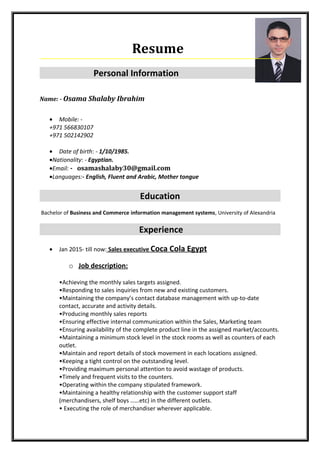 Resume
Personal Information
Name: - Osama Shalaby Ibrahim
• Mobile: -
+971 566830107
+971 502142902
• Date of birth: - 1/10/1985.
•Nationality: - Egyptian.
•Email: - osamashalaby30@gmail.com
•Languages:- English, Fluent and Arabic, Mother tongue
Education
Bachelor of Business and Commerce information management systems, University of Alexandria
Experience
• Jan 2015- till now: Sales executive Coca Cola Egypt
o Job description:
•Achieving the monthly sales targets assigned.
•Responding to sales inquiries from new and existing customers.
•Maintaining the company’s contact database management with up-to-date
contact, accurate and activity details.
•Producing monthly sales reports
•Ensuring effective internal communication within the Sales, Marketing team
•Ensuring availability of the complete product line in the assigned market/accounts.
•Maintaining a minimum stock level in the stock rooms as well as counters of each
outlet.
•Maintain and report details of stock movement in each locations assigned.
•Keeping a tight control on the outstanding level.
•Providing maximum personal attention to avoid wastage of products.
•Timely and frequent visits to the counters.
•Operating within the company stipulated framework.
•Maintaining a healthy relationship with the customer support staff
(merchandisers, shelf boys ……etc) in the different outlets.
• Executing the role of merchandiser wherever applicable.
 