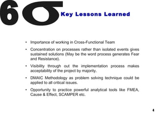 4
Key Lessons Learned
• Importance of working in Cross-Functional Team
• Concentration on processes rather than isolated events gives
sustained solutions (May be the word process generates Fear
and Resistance).
• Visibility through out the implementation process makes
acceptability of the project by majority.
• DMAIC Methodology as problem solving technique could be
applied to all critical issues.
• Opportunity to practice powerful analytical tools like FMEA,
Cause & Effect, SCAMPER etc.
 