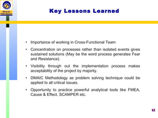 63
Key Lessons Learned
• Importance of working in Cross-Functional Team
• Concentration on processes rather than isolated events gives
sustained solutions (May be the word process generates Fear
and Resistance).
• Visibility through out the implementation process makes
acceptability of the project by majority.
• DMAIC Methodology as problem solving technique could be
applied to all critical issues.
• Opportunity to practice powerful analytical tools like FMEA,
Cause & Effect, SCAMPER etc.
 