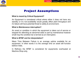 8
Project Assumptions
ControlImproveAnalyzeMeasureDefine
What is meant by Critical Equipment?
An Equipment is considered critical where either it does not have any
standby or it’s non-availability would greatly affect plant throughput and
it’s failure will have potential threat to safety & environment.
What is Maintenance interruption?
An event or condition in which the equipment is taken out of service or
stopped for attending an abnormal state or part by maintenance however
small may the condition be is termed as an interruption.
What is MTBF and its interpretation?
Mean Time Between Failure is an average uptime available for an
equipment. In other words it is the average time an asset will function
before it fails.
In Refinery the MTBF is considered for equipments overhauled at
Machine Shop only.
 
