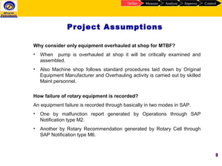 9
Project Assumptions
ControlImproveAnalyzeMeasureDefine
Why consider only equipment overhauled at shop for MTBF?
• When pump is overhauled at shop it will be critically examined and
assembled.
• Also Machine shop follows standard procedures laid down by Original
Equipment Manufacturer and Overhauling activity is carried out by skilled
Maint personnel.
How failure of rotary equipment is recorded?
An equipment failure is recorded through basically in two modes in SAP.
• One by malfunction report generated by Operations through SAP
Notification type M2.
• Another by Rotary Recommendation generated by Rotary Cell through
SAP Notification type M6.
 