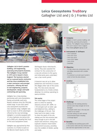 Gallagher Ltd is Kent’s premier
building, civil engineering,
quarrying and property business.
The Gallagher Group started
in 1973 and is based in Kent,
England. The business started
out as a ground works contractor
and has since established into
a main contractor and principal
contractor, offering the best
in civil engineering, property
development, design and build
contracting and quarrying.
Gallagher has a long standing
partnership with Leica Geosystems,
having successfully used Leica
Robotic solutions since the TPS1100
model range. In June 2015 when
Leica Geosystems launched the
new Captivate range, Gallagher was
keen to invest in all the advantages
offered by this new technology.
Gallagher is currently equipped with
17 Leica Captivate one person kits
and a GNSS unit, showing their trust
to the Leica Geosystems brand.
Gallagher was approached by their
customer J & J Franks to work on
the Mercers South Quarry on the
Old Reigate Road in Betchworth,
Surrey. They were awarded the
contract for the construction of
a new site entrance to the quarry
and initial works were undertaken
over a two month period.
A diversion was set up to allow
pedestrians and motorists to access
the villages either side of the access
way. This new access way was
fundamental to J & J Franks Limited,
allowing it to continue operating its
quarry activities.
Site works
The initial stages of the project
were to check for existing
statutory services (BT, UKPN –LV
+ HV and gas) such as water, gas
and telephone lines, adding to
the challenges of the job. Trial
holes had to be made in order
to check the depth of the site,
making sure the site entrance was
deep enough to put in the bell
mouth (site entrance). Using Leica
Captivate solutions meant better
measurement accuracy, providing
even the smallest of details, quickly
and easily.
Company
Gallagher is Kent’s premier building, civil
engineering, quarrying and property
business. The Gallagher Group started in
1973 and is based in Kent, England.
http://www.gallagher-group.co.uk/
Instruments & Software
- Leica Captivate
- Leica Viva TS16
- Leica Viva GS14
- Leica CS35 Tablet
- Leica GS16
- SmartNet
Objective
- To help reduce any unnecessary costs 	
and delays associated with complex
projects
- To construct a cut and cover tunnel in
order to form the site entrance
Location
Kent, England
Challenge
- Making sure the existing statutory
services were deep enough not to be
damaged
- A footpath which was in the way and
needed to be resited
- Accurate setting out with minimal
environmental impact including
a drainage lagoon
Benefits
A completely new working quarry with
a new access roads and new entrance site
and vital new opportunities to the area
Leica Geosystems TruStory
Gallagher Ltd and J & J Franks Ltd
 