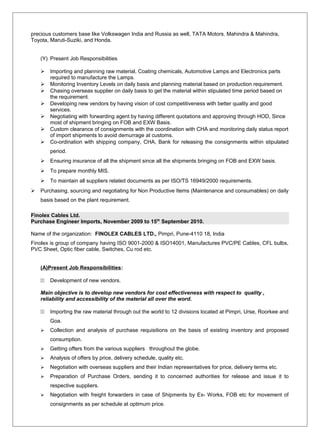 precious customers base like Volkswagen India and Russia as well, TATA Motors. Mahindra & Mahindra,
Toyota, Maruti-Suziki, and Honda.
(Y) Present Job Responsibilities
 Importing and planning raw material, Coating chemicals, Automotive Lamps and Electronics parts
required to manufacture the Lamps.
 Monitoring Inventory Levels on daily basis and planning material based on production requirement.
 Chasing overseas supplier on daily basis to get the material within stipulated time period based on
the requirement.
 Developing new vendors by having vision of cost competitiveness with better quality and good
services.
 Negotiating with forwarding agent by having different quotations and approving through HOD, Since
most of shipment bringing on FOB and EXW Basis.
 Custom clearance of consignments with the coordination with CHA and monitoring daily status report
of import shipments to avoid demurrage at customs.
 Co-ordination with shipping company, CHA, Bank for releasing the consignments within stipulated
period.
 Ensuring insurance of all the shipment since all the shipments bringing on FOB and EXW basis.
 To prepare monthly MIS.
 To maintain all suppliers related documents as per ISO/TS 16949/2000 requirements.
 Purchasing, sourcing and negotiating for Non Productive Items (Maintenance and consumables) on daily
basis based on the plant requirement.
Finolex Cables Ltd.
Purchase Engineer Imports, November 2009 to 15th
September 2010.
Name of the organization: FINOLEX CABLES LTD., Pimpri, Pune-4110 18, India
Finolex is group of company having ISO 9001-2000 & ISO14001, Manufactures PVC/PE Cables, CFL bulbs,
PVC Sheet, Optic fiber cable, Switches, Cu rod etc.
(A)Present Job Responsibilities:
11 Development of new vendors.
Main objective is to develop new vendors for cost effectiveness with respect to quality ,
reliability and accessibility of the material all over the word.
11 Importing the raw material through out the world to 12 divisions located at Pimpri, Urse, Roorkee and
Goa.
 Collection and analysis of purchase requisitions on the basis of existing inventory and proposed
consumption.
 Getting offers from the various suppliers throughout the globe.
 Analysis of offers by price, delivery schedule, quality etc.
 Negotiation with overseas suppliers and their Indian representatives for price, delivery terms etc.
 Preparation of Purchase Orders, sending it to concerned authorities for release and issue it to
respective suppliers.
 Negotiation with freight forwarders in case of Shipments by Ex- Works, FOB etc for movement of
consignments as per schedule at optimum price.
 