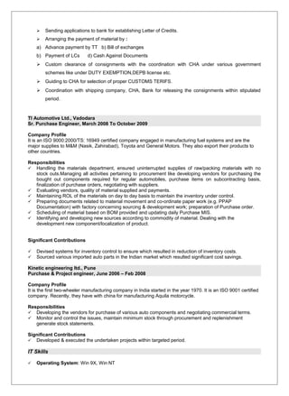  Sending applications to bank for establishing Letter of Credits.
 Arranging the payment of material by :
a) Advance payment by TT b) Bill of exchanges
b) Payment of LCs d) Cash Against Documents
 Custom clearance of consignments with the coordination with CHA under various government
schemes like under DUTY EXEMPTION,DEPB license etc.
 Guiding to CHA for selection of proper CUSTOMS TERIFS.
 Coordination with shipping company, CHA, Bank for releasing the consignments within stipulated
period.
TI Automotive Ltd., Vadodara
Sr. Purchase Engineer, March 2008 To October 2009
Company Profile
It is an ISO 9000:2000/TS: 16949 certified company engaged in manufacturing fuel systems and are the
major supplies to M&M (Nasik, Zahirabad), Toyota and General Motors. They also export their products to
other countries.
Responsibilities
 Handling the materials department, ensured uninterrupted supplies of raw/packing materials with no
stock outs.Managing all activities pertaining to procurement like developing vendors for purchasing the
bought out components required for regular automobiles, purchase items on subcontracting basis,
finalization of purchase orders, negotiating with suppliers.
 Evaluating vendors, quality of material supplied and payments.
 Maintaining ROL of the materials on day to day basis to maintain the inventory under control.
 Preparing documents related to material movement and co-ordinate paper work (e.g. PPAP
Documentation) with factory concerning sourcing & development work; preparation of Purchase order.
 Scheduling of material based on BOM provided and updating daily Purchase MIS.
 Identifying and developing new sources according to commodity of material. Dealing with the
development new component/localization of product.
Significant Contributions
 Devised systems for inventory control to ensure which resulted in reduction of inventory costs.
 Sourced various imported auto parts in the Indian market which resulted significant cost savings.
Kinetic engineering ltd., Pune
Purchase & Project engineer, June 2006 – Feb 2008
Company Profile
It is the first two-wheeler manufacturing company in India started in the year 1970. It is an ISO 9001 certified
company. Recently, they have with china for manufacturing Aquila motorcycle.
Responsibilities
 Developing the vendors for purchase of various auto components and negotiating commercial terms.
 Monitor and control the issues, maintain minimum stock through procurement and replenishment
generate stock statements.
Significant Contributions
 Developed & executed the undertaken projects within targeted period.
IT Skills
 Operating System: Win 9X, Win NT
 