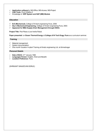  Application software’s: MS-Office, MS-Access, MS-Project
 CAD Tools: Pro-E Wildfire 2
 Knowledge of ERP System and SAP (MM) Module
Education
 B.E (Mechanical), College of Hi-tech engineering Pune, 2006
 Dip in Mechanical Engineering, College of Hi-tech engineering Pune, 2003
 Appeared for MBA Supply Chain Management through KSOU.
Project Title: Pick Place a Low Inertia Robot.
Paper presented: on Ocean Thermal Energy at College of Hi Tech Engg. Pune as a curriculum seminar.
Training
 Material management
 System documentation.
 One month Vocation In-plant Training at Kinetic engineering Ltd. at Ahmednagar
Personal Details
 Date of Birth: 21st
January 1984
 Languages Known: English, Hindi and Marathi
 Location Preference: Pune.
(SHRIKANT SANJEEVAN DORLE)
 