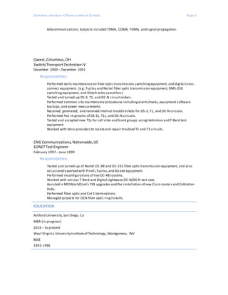 Grimmett, Jonathan • [Phone number]• [E-mail] Page 3
telecommunications.Subjects included TDMA, CDMA, FDMA, and signal propagation.
Qwest,Columbus,OH
Switch/TransportTechnician IV
December 2000 – December 2001
Responsibilities:
Performed daily maintenanceon fiber optic transmission,switchingequipment, and digital cross-
connect equipment. (e.g. Fujitsu and Nortel fiber optic transmission equipment, DMS-250
switchingequipment, and Ditech echo cancellers)
Tested and turned up DS-3, T1, and OC-N circuitorders.
Performed common site maintenance procedures includingalarmchecks,equipment software
backups,and power measurements
Received, generated, and resolved internal troubletickets for DS-3, T1, and OC-N circuits.
Performed hot re-grooms of DS-3s, T1s, and OC-N circuits.
Tested and accepted new T1s for cell sites and trunk groups usingHeikimian and T-Berd test
equipment.
Worked with telco providers to locateand repair troubled T1 and T3 circuits.
CNG Communications,Nationwide,US
SONETTest Engineer
February 1997 – June 1999
Responsibilities:
Tested and turned-up of Nortel OC-48 and OC-192 fiber optic transmission equipment, and also
occasionally worked with Pirelli,Fujitsu,and Alcatel equipment.
Performed reconfigurations of liveOC-48 systems.
Worked with various T-Berd and Digital Lightwave OC-N/DS-N test sets.
Assisted in MCIWorldCom’s Y2K upgrades and the installation of new Cisco routers and Cabletron
Hubs.
Performed fiber optic and Cat 5 terminations.
Managed projects for OCN fiber optic ringinstalls.
EDUCATION
Ashford University,San Diego, Ca
MBA (in progress)
2016 – to present
West Virginia University Instituteof Technology, Montgomery, WV
BSEE
1992-1996
 