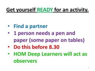 Get yourself READY for an activity.

• Find a partner
• 1 person needs a pen and
  paper (some paper on tables)
• Do this before 8.30
• HOM Deep Learners will act as
  observers
                                  1
 