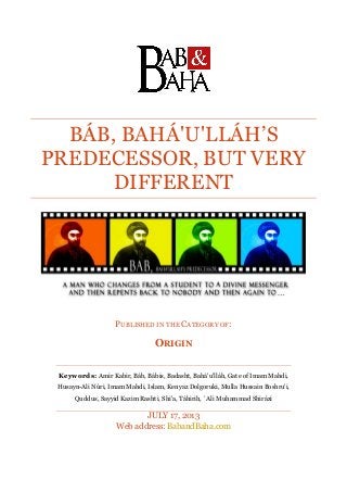 BÁB, BAHÁ'U'LLÁH’S
PREDECESSOR, BUT VERY
DIFFERENT
PUBLISHED IN THE CATEGORY OF:
ORIGIN
Keywords: Amir Kabir, Báb, Bábis, Badasht, Bahá'u'lláh, Gate of Imam Mahdi,
Husayn-Ali Núri, Imam Mahdi, Islam, Kenyaz Dolgoruki, Mulla Hussain Boshru'i,
Quddus, Sayyid Kazim Rashti, Shi'a, Táhirih, `Ali Muhammad Shirázi
JULY 17, 2013
Web address: BabandBaha.com
 