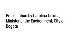 Presentation by Carolina Urrutia,
Minister of the Environment, City of
Bogotá
 