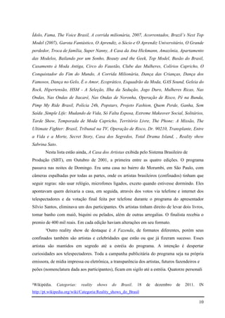 10
Ídolo, Fama, The Voice Brasil, A corrida milionária, 2007, Acorrentados, Brazil’s Next Top
Model (2007), Garota Fantástico, O Aprendiz, o Sócio e O Aprendiz Universitário, O Grande
perdedor, Troca de família, Super Nanny, A Casa da Ana Hickmann, Amazônia, Apartamento
das Modelos, Bailando por um Sonho, Beauty and the Geek, Top Model, Busão do Brasil,
Casamento à Moda Antiga, Circo do Faustão, Clube das Mulheres, Colírios Capricho, O
Conquistador do Fim do Mundo, A Corrida Milionária, Dança das Crianças, Dança dos
Famosos, Dança no Gelo, É o Amor, Ecoprático, Esquadrão da Moda, GAS Sound, Geleia do
Rock, Hipertensão, HSM - A Seleção, Ilha da Sedução, Jogo Duro, Mulheres Ricas, Nas
Ondas, Nas Ondas de Itacaré, Nas Ondas de Noronha, Operação de Risco, Pé na Bunda,
Pimp My Ride Brasil, Polícia 24h, Popstars, Projeto Fashion, Quem Perde, Ganha, Sem
Saída ,Simple Life: Mudando de Vida, Só Falta Esposa, Extreme Makeover Social, Solitários,
Tarde Show, Temporada de Moda Capricho, Território Livre, The Phone: A Missão, The
Ultimate Fighter: Brasil, Tribunal na TV, Operação de Risco, Dr. 90210, Transplante, Entre
a Vida e a Morte, Secret Story, Casa dos Segredos, Total Drama Island, , Reality show
Sabrina Sato.
Nesta lista estão ainda, A Casa dos Artistas exibida pelo Sistema Brasileiro de
Produção (SBT), em Outubro de 2001, a primeira entre as quatro edições. O programa
passava nas noites de Domingo. Era uma casa no bairro do Morumbi, em São Paulo, com
câmeras espalhadas por todas as partes, onde os artistas brasileiros (confinados) tinham que
seguir regras: não usar relógio, microfones ligados, exceto quando estivesse dormindo. Eles
apontavam quem deixaria a casa, em seguida, através dos votos via telefone e internet dos
telespectadores e da votação final feita por telefone durante o programa do apresentador
Sílvio Santos, eliminava um dos participantes. Os artistas tinham direito de levar dois livros,
tomar banho com maiô, biquíni ou pelados, além de outras arregalias. O finalista recebia o
premio de 400 mil reais. Em cada edição haviam alterações em seu formato.
³Outro reality show de destaque é A Fazenda, de formatos diferentes, porém seus
confinados também são artistas e celebridades que estão ou que já fizeram sucesso. Esses
artistas são mantidos em segredo até a estréia do programa. A intenção é despertar
curiosidades aos telespectadores. Toda a campanha publicitária do programa seja na própria
emissora, de mídia impressa ou eletrônica, a transparência dos artistas, futuros fazendeiros e
peões (nomenclatura dada aos participantes), ficam em sigilo até a estréia. Quatorze personali
²Wikipédia. Categorias: reality shows do Brasil. 18 de dezembro de 2011. IN
http://pt.wikipedia.org/wiki/Categoria:Reality_shows_do_Brasil
 
