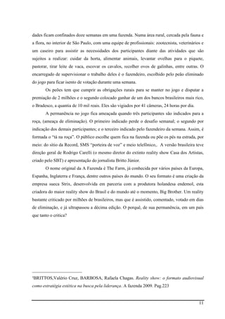 11
dades ficam confinados doze semanas em uma fazenda. Numa área rural, cercada pela fauna e
a flora, no interior de São Paulo, com uma equipe de profissionais: zootecnista, veterinários e
um caseiro para assistir as necessidades dos participantes diante das atividades que são
sujeitos a realizar: cuidar da horta, alimentar animais, levantar ovelhas para o piquete,
pastorar, tirar leite de vaca, escovar os cavalos, recolher ovos de galinhas, entre outras. O
encarregado de supervisionar o trabalho deles é o fazendeiro, escolhido pelo peão eliminado
do jogo para ficar isento de votação durante uma semana.
Os peões tem que cumprir as obrigações rurais para se manter no jogo e disputar a
premiação de 2 milhões e o segundo colocado ganhar de um dos bancos brasileiros mais rico,
o Bradesco, a quantia de 10 mil reais. Eles são vigiados por 41 câmeras, 24 horas por dia.
A permanência no jogo fica ameaçada quando três participantes são indicados para a
roça, (ameaça de eliminação). O primeiro indicado perde o desafio semanal; o segundo por
indicação dos demais participantes; e o terceiro indicado pelo fazendeiro da semana. Assim, é
formada o “tá na roça”. O público escolhe quem fica na fazenda ou põe os pés na estrada, por
meio: do sítio da Record, SMS “porteira de voz” e meio telefônico,. A versão brasileira teve
direção geral de Rodrigo Carelli (o mesmo diretor do extinto reality show Casa dos Artistas,
criado pelo SBT) e apresentação do jornalista Britto Júnior.
O nome original da A Fazenda é The Farm, já conhecida por vários países da Europa,
Espanha, Inglaterra e França, dentre outros países do mundo. O seu formato é uma criação da
empresa sueca Strix, desenvolvida em parceria com a produtora holandesa endemol, esta
criadora do maior reality show do Brasil e do mundo até o momento, Big Brother. Um reality
bastante criticado por milhões de brasileiros, mas que é assistido, comentado, votado em dias
de eliminação, e já ultrapassou a décima edição. O porquê, de sua permanência, em um país
que tanto o critica?
______________________
³BRITTOS,Valério Cruz, BARBOSA, Rafaela Chagas.(Reality show: o formato audiovisual
como estratégia estética na busca pela liderança. A fazenda 2009. Pag.223
 