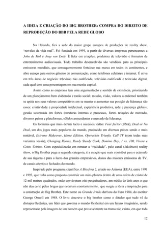 12
A IDEIA E CRIAÇÃO DO BIG BROTHER: COMPRA DO DIREITO DE
REPRODUÇÃO DO BBB PELA REDE GLOBO
Na Holanda, fica a sede do maior grupo europeu de produções de reality show,
“novelas da vida real”. Foi fundada em 1994, a partir de diversas empresas pertencentes a
John de Mol e Joop van Ende. É líder em criações, produtora de televisão e formatos de
entretenimento audiovisuais. Todo trabalho desenvolvido são vendidos para as principais
emissoras mundiais, que consequentemente fortalece sua marca em todos os continentes, e
abre espaço para outros gêneros de comunicação, como telefones celulares e internet. É ativa
em três áreas de negócio: televisão não codificada, televisão codificada e televisão digital,
cada qual com uma porcentagem em sua receita capital.
Assim como as empresas tem uma argumentação e sentido de existência, priorizando
de um planejamento bem elaborado e razão social: missão, visão, valores a endemol também
se apóia nos seus valores competitivos em se manter e aumentar sua posição de liderança são
esses: criatividade e propriedade intelectual, experiência produtiva, rede e presença globais;
gestão sustentada em fortes estruturas internas e processos, fortes relações de mercado,
diversos países e plataformas, sólidos antecedentes e mercado de liderança.
Os formatos que mais deram lucro e sucessos, estão: Fear factor (USA), Deal or No
Deal, um dos jogos mais populares do mundo, produzido em diversos países sendo o mais
rentável, Extreme Makeover, Home Edition, Operación Triunfo, Call TV (com todas suas
variantes locais), Changing Rooms, Ready Steady Cook, Domino Day, 1 vs. 100, Vivere e
Cento Vetrine. Com especialização em retratar a “realidade”, pelo canal (Jakobson) reality
show, o Big Brother pega a segunda categoria, é a atração que mais contribui para o acúmulo
de sua riqueza e para o lucro dos grandes empresários, donos das maiores emissoras de TV,
de canais abertos e fechados do mundo.
Inspirado pelo programa científico A Biosfera 2, criado no Arizona (EUA), entre 1991
e 1993, que tinha como proposta construir um mini-planeta dentro de uma esfera de cristal de
12 mil metros quadrados, onde conviveram oito pesquisadores, em média de dois anos e que
não deu certo pelas brigas que ocorriam constantemente, que surgiu a ideia e inspiração para
a construção do Big Brother. Este nome ou Grande Irmão derivou do livro 1984, do escritor
George Orwell em 1948. O livro descreve o big brother como o ditador que tudo vê da
distopia Oceânica, um líder que governa o mundo Ocidental em um futuro imaginário, sendo
representado pela imagem de um homem que provavelmente na trama não exista, em que toda
 