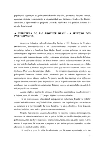 13
população é vigiada por ele, pelas então chamadas tele-telas, governando de forma tirânica,
opressiva, violenta e manipulando a intelectualidade dos habitantes. Sendo o Big Brother
orwelliano, o apresentador do programa (no BBB, Pedro Bial e ex-produtor Boninho e a
direção do programa).
A ESTRUTURA DO BIG BROTHER BRASIL: A SELEÇÃO DOS
PARTICIPANTES
A empresa holandesa endemol criou o Big Brother e 1991. Emissoras de 21 países
Desenvolvidos, Subdesenvolvidos e em Desenvolvimentos, adquiriram os direitos de
reprodução, inclusive a brasileira Rede Globo. Reunir pessoas anônimas em uma casa
cinematográfica de painéis cimenticíos, onde são instalados produtos de altas tecnologias que
consigam medir os passos de cada brother: centenas de microfones, câmeras de alta definição
e mega pixel, que tenha eficiência em filmar do mais claro ao mais escuro durante 24 horas,
no interior (não divulgadas as imagens dos sanitários) e exterior da casa, para serem exibidos
nos canais abertos e privados: pay-per-view no canal por assinatura Premiere Shows e com
flashes no Multi show, durante toda a edição. Há corredores internos não acessíveis aos
participantes chamados “câmera cross” reservados para as câmeras registradoras das
ocorrências no lar por trás dos espelhos. As câmeras que são fixas deslizam sobre trilhos que
seguem em uma plataforma junto às paredes da casa e se posicionam em frente aos vidros
espelhados para acompanhar os participantes. Todas as imagens são controladas na central de
edição que fica em um anexo.
A cada edição os quartos são alterados de tamanhos, quantidades e modelos inclusive
o do líder, neste, há televisão, DVD player, frigobar e outras mordomias.
Há um confessionário, sala especial, que apenas um participante de cada vez pode ter
acesso, onde são feitas as votações individuais, conversas com os psicólogos e com a direção
do programa e a movimentação da conta bancária, via caixa eletrônico. Uma dispensa,
cozinha, banheiro, a sala onde o apresentador mantém contatos.
No pátio fica uma mini academia, lavanderia. Há o jardim, composto por uma piscina,
área onde são montadas as estruturas para as provas do líder, da comida, do anjo e promoções
publicitárias, além de shows nacionais e internacionais, teatro, stand up, entre outros. A área
externa é a que mais dá lucro para o programa e para evitar qualquer imprevisto em dias
chuvosos, foi montado um teto retrátil.
Há também a porta de saída dos eliminados que dá acesso ao auditório, onde são
 