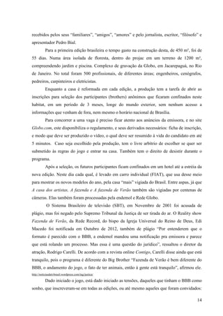 14
recebidos pelos seus “familiares”, “amigos”, “amores” e pelo jornalista, escritor, “filósofo” e
apresentador Pedro Bial.
Para a primeira edição brasileira o tempo gasto na construção desta, de 450 m², foi de
55 dias. Numa área isolada de floresta, dentro do projac em um terreno de 1200 m²,
compreendendo jardim e piscina. Complexo de gravação da Globo, em Jacarepaguá, no Rio
de Janeiro. No total foram 500 profissionais, de diferentes áreas; engenheiros, cenógrafos,
pedreiros, carpinteiros e eletricistas.
Enquanto a casa é reformada em cada edição, a produção tem a tarefa de abrir as
inscrições para seleção dos participantes (brothers) anônimos que ficaram confinados neste
habitat, em um período de 3 meses, longe do mundo exterior, sem nenhum acesso a
informações que venham de fora, nem mesmo o horário nacional de Brasília.
Para concorrer a uma vaga é preciso ficar atento aos anúncios da emissora, e no site
Globo.com, este disponibiliza o regulamento, e seus derivados necessários: ficha de inscrição,
e modo que deve ser produzido o vídeo, o qual deve ser resumido à vida do candidato em até
5 minutos. Caso seja escolhido pela produção, tem o livre arbítrio de escolher se quer ser
submetido às regras do jogo e entrar na casa. Também tem o direito de desistir durante o
programa.
Após a seleção, os futuros participantes ficam confinados em um hotel até a estréia da
nova edição. Neste dia cada qual, é levado em carro individual (FIAT), que usa desse meio
para mostrar os novos modelos do ano, pela casa “mais” vigiada do Brasil. Entre aspas, já que
A casa dos artistas, A fazenda e A fazenda de Verão também são vigiadas por centenas de
câmeras. Elas também foram processadas pela endemol e Rede Globo.
O Sistema Brasileiro de televisão (SBT), em Novembro de 2001 foi acusada de
plágio, mas foi negado pelo Supremo Tribunal da Justiça de ser tirada do ar. O Reality show
Fazenda de Verão, da Rede Record, do bispo da Igreja Universal do Reino de Deus, Edi
Macedo foi notificada em Outubro de 2012, também de plágio “Por entenderem que o
formato é parecido com o BBB, a endemol mandou uma notificação pra emissora e parece
que está rolando um processo. Mas essa é uma questão do jurídico”, ressaltou o diretor da
atração, Rodrigo Carelli. De acordo com a revista online Contigo, Carelli disse ainda que está
tranquilo, pois o programa é diferente do Big Brother “Fazenda de Verão é bem diferente do
BBB, o andamento do jogo, o fato de ter animais, então à gente está tranquilo”, afirmou ele.
http://noticiasdatvbrasil.wordpress.com/tag/justica/
Dado iniciado o jogo, está dado iniciado as tensões, daqueles que tinham o BBB como
sonho, que inscreveram-se em todas as edições, ou até mesmo aqueles que foram convidados:
 