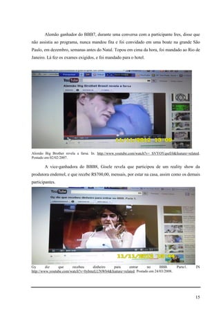 15
Alemão ganhador do BBB7, durante uma conversa com a participante Ires, disse que
não assistia ao programa, nunca mandou fita e foi convidado em uma boate na grande São
Paulo, em dezembro, semanas antes do Natal. Topou em cima da hora, foi mandado ao Rio de
Janeiro. Lá fez os exames exigidos, e foi mandado para o hotel.
Alemão Big Brother revela a farsa. In. http://www.youtube.com/watch?v= SVYOYqseE0&feature=related.
Postado em 02/02/2007.
A vice-ganhadora do BBB8, Gisele revela que participou de um reality show da
produtora endemol, e que recebe R$700,00, mensais, por estar na casa, assim como os demais
participantes.
Gy diz que recebeu dinheiro para entrar no BBB. Parte1. IN
http://www.youtube.com/watch?v=0ybmzLUNWb4&feature=related. Postado em 24/03/2008.
 