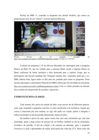 16
Wesley do BBB 11, responde as perguntas dos demais brothers, que entrou no
programa por meio de um “olheiro”, na boate paulista Maresias:
Wesley Revela não ter mandado inscrição. IN
http://www.youtube.com/watch?v=I5tQ4lPhJNA&feature=related. Postado em 31/01/2011
O diretor do programa J. B. de Oliveira (Boninho) em reportagem para o programa
Pânico, da Rede TV, que foi vendido para a emissora Band, recebe o logotipo Pânico na
Band, confirmou de forma sarcástica e bem humorada para o repórter Vesgo, que os
participantes não haviam mandado fita “Ninguém mandou fita”, respondeu ainda que a ex-
BBB, Sabrina Sato, ligava todos os dias para ele, pedindo para entrar no programa. Nesta
mesma reportagem, a participante Manuela do BBB2, afirma que foi convidada em uma praia.
http://www.youtube.com/watch?v=gb9PDqiotgw&feature=related. Com os vídeos postados na internet,
fica a critério do telespectador de acreditar o ignorá-los.
COMO FUNCIONA O JOGO
Toda semana, há a prova de seleção do líder, essas provas são de diferentes gêneros:
sorte, jogo, responder a perguntas conrretas e a mais sacrificante a de resistência. Aquele que
vencer é imunizado por uma semana, ou seja, não poder ser votado, porém é obrigado a
indicar um brother no dia de paredão abertamente, diante de todos.
Há também a prova do anjo, quem vencer fica com uma correntinha que vale uma
imunidade, quem a pega coloca no pescoço de um brother, também no dia da eliminação,
livrando-o do paredão. O dia da votação é de costume no domingo, após o programa
Fantástico (o qual o apresentador do reality fazia parte) por volta das 23 h. Nesta noite são
 