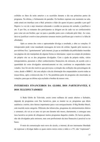 17
exibidos os fatos da noite anterior e os ocorridos durante o dia nas primeiras partes do
programa. Na última, o fechamento do paredão. Os brothers esperam este momento na sala,
onde estará em interface com o Bial: primeiro o líder diz quem irá para o paredão e por quê?
Depois é a vez de o anjo imunizar colocando o cordão no pescoço do sortudo, e justificar o
ato. E por fim, os restantes dos participantes se dirigem um de cada vez ao confessionário
para votar em um brother, que vai para o paredão junto com o indicado pelo líder. Ao votar,
deve-se justificar o motivo (nas primeiras semanas muitos justificam que o motivo é a falta de
afinidade).
Após as somas dos votos o apresentador divulga o resultado, e abre as votações. O
telespectador pode votar mandando mensagens de texto do celular, ligando pelo mesmo ou
por telefone fixo, “gratuitamente” pela internet, já que as totalidades de publicidades inseridas
nas páginas do site manipulam de alguma forma os internautas: sejam na compra de produtos
do próprio site ou os dos programas divulgados. Com a ajuda da própria mídia, vários
telespectadores, passaram a obter conhecimentos financeiros da emissora, de acordo com a
quantidade de votos divulgados automaticamente no site, conforme os emparedados eram
votados. Isso foi um dos motivos que provocou a extração das exibições das porcentagens de
votos, desde o BBB12. Até esta edição o dia de eliminação dos emparedados ocorria todas as
terças-feiras, após a telenovela das 21 h. Na penúltima parte do programa são encerradas as
votações, para que na última seja excluído o brother de menos voto.
INTERESSES FINANCEIROS DA GLOBO, DOS PARTICIPANTES, E
DOS TELESPECTADORES
A Rede Globo de Televisão, assim como milhares de canais abertos e fechados,
depende de programas com fins lucrativos, para se manter no ar, programas que dêem
audiência e mérito, dois fatores importantes para o seu enriquecimento. O Big Brother Brasil,
está inserido nesta categoria. Diferente das telenovelas, programas de entretenimentos diários
e semanais, ele vai ao ar uma vez por ano durante três meses, diariamente, e consegue uma
taxa lucrativa ao ponto de ultrapassar muitos programas daqueles citados. Os lucros gerados,
não são divulgados pela emissora, mas com profissionais da área financeira é possível se ter
bases.
O meio de comunicação mais novo do século, a internet, dá aos internautas liberdade
de expressar e divulgar dados os quais outros meios como o rádio e a TV, não “expressam”.
 