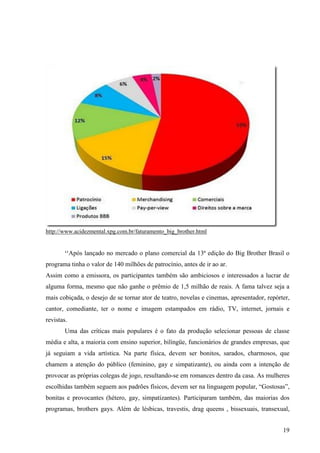 19
http://www.acidezmental.xpg.com.br/faturamento_big_brother.html
¹¹Após lançado no mercado o plano comercial da 13ª edição do Big Brother Brasil o
programa tinha o valor de 140 milhões de patrocínio, antes de ir ao ar.
Assim como a emissora, os participantes também são ambiciosos e interessados a lucrar de
alguma forma, mesmo que não ganhe o prêmio de 1,5 milhão de reais. A fama talvez seja a
mais cobiçada, o desejo de se tornar ator de teatro, novelas e cinemas, apresentador, repórter,
cantor, comediante, ter o nome e imagem estampados em rádio, TV, internet, jornais e
revistas.
Uma das críticas mais populares é o fato da produção selecionar pessoas de classe
média e alta, a maioria com ensino superior, bilíngüe, funcionários de grandes empresas, que
já seguiam a vida artística. Na parte física, devem ser bonitos, sarados, charmosos, que
chamem a atenção do público (feminino, gay e simpatizante), ou ainda com a intenção de
provocar as próprias colegas de jogo, resultando-se em romances dentro da casa. As mulheres
escolhidas também seguem aos padrões físicos, devem ser na linguagem popular, “Gostosas”,
bonitas e provocantes (hétero, gay, simpatizantes). Participaram também, das maiorias dos
programas, brothers gays. Além de lésbicas, travestis, drag queens , bissexuais, transexual,
 