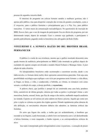 20
pessoas de segunda e terceira idade.
O interesse do programa em colocar homens sarados e mulheres gostosas, não é
apenas pelo público, mas para despertar a atenção das revistas de grandes circulações, como a
G magazine, para o público feminino e principalmente gay e a Play boy, para público
masculino. E vários meios de comunicação mercadológicos. No questionário de inscrição do
BBB, fica-se claro, que o uso da imagem do participante fica em direito do programa, por um
determinado tempo, depois de assinado. Caso o contrato seja quebrado, o participante é
punido judicialmente, pagando ainda os honorários dos advogados da Rede Globo.
VOYEURISMO E A SUPOSTA RAZÃO DO BIG BROTHER BRASIL
PERMANECER
O público é a razão de sua existência, mesmo que o gráfico mostrado demonstre uma
queda imensa de audiência, principalmente no BBB12 (não mostrado no gráfico) depois do
escândalo do suposto estupro envolvendo o modelo Daniel Echaniz e Monique Amin. A pior
edição de toda a história.
Os telespectadores brasileiros estão acostumados a assistirem novelas, desde a era
rádio-novela, e o formato deste reality show apresenta características parecidas. Esta seja uma
possibilidade sociológica que explique o seu vício por programas neste formato: a vida alheia,
as brigas, as farsas, o vilão, o coadjuvante, o bobinho, as vítimas, os romances com cenas
sexuais, a exibição do corpo, o desejo proibido, o voyeurismo.
A palavra chave, que justifica o porquê de ser construída uma casa bela, produtos
belos, automóveis de última geração, câmeras por todas as partes e a principal vítima: a arte
musculosa, bonita, sensual, bruta, que fica de sunga o dia inteiro, malhando naquela academia
na varanda. Exposto ao sol carioca em uma cadeira em beira a piscina. Aquele que senta sem
jeito e expõe os volumes ou partes dos órgãos genitais filmado rapidamente pelas câmeras de
alta definição, os movimentos obscenos debaixo dos edredons, as fantasias eróticas das
festinhas.
Os seios que fogem dos sutiãs, a toalha que cai acidentalmente, o bumbum que
esconde-se no biquíni, a pele bronzeada, o cabelo loiro em harmonia com o sol deslumbrando
a beleza feminina, o rosto maquiado, o banho exposto, e as correspondências eróticas do
ativo.
Isso tudo é interpretado pelos telespectadores como voyeurismo, a sensação de prazer
 