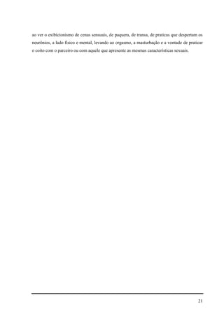 21
ao ver o exibicionismo de cenas sensuais, de paquera, de transa, de praticas que despertam os
neurônios, a lado físico e mental, levando ao orgasmo, a masturbação e a vontade de praticar
o coito com o parceiro ou com aquele que apresente as mesmas características sexuais.
 