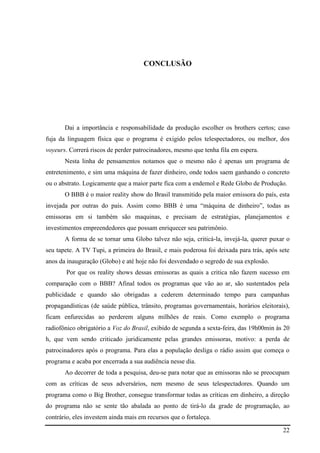 22
CONCLUSÃO
Dai a importância e responsabilidade da produção escolher os brothers certos; caso
fuja da linguagem física que o programa é exigido pelos telespectadores, ou melhor, dos
voyeurs. Correrá riscos de perder patrocinadores, mesmo que tenha fila em espera.
Nesta linha de pensamentos notamos que o mesmo não é apenas um programa de
entretenimento, e sim uma máquina de fazer dinheiro, onde todos saem ganhando o concreto
ou o abstrato. Logicamente que a maior parte fica com a endemol e Rede Globo de Produção.
O BBB é o maior reality show do Brasil transmitido pela maior emissora do país, esta
invejada por outras do país. Assim como BBB é uma “máquina de dinheiro”, todas as
emissoras em si também são maquinas, e precisam de estratégias, planejamentos e
investimentos empreendedores que possam enriquecer seu patrimônio.
A forma de se tornar uma Globo talvez não seja, criticá-la, invejá-la, querer puxar o
seu tapete. A TV Tupi, a primeira do Brasil, e mais poderosa foi deixada para trás, após sete
anos da inauguração (Globo) e até hoje não foi desvendado o segredo de sua explosão.
Por que os reality shows dessas emissoras as quais a critica não fazem sucesso em
comparação com o BBB? Afinal todos os programas que vão ao ar, são sustentados pela
publicidade e quando são obrigadas a cederem determinado tempo para campanhas
propagandísticas (de saúde pública, trânsito, programas governamentais, horários eleitorais),
ficam enfurecidas ao perderem alguns milhões de reais. Como exemplo o programa
radiofônico obrigatório a Voz do Brasil, exibido de segunda a sexta-feira, das 19h00min às 20
h, que vem sendo criticado juridicamente pelas grandes emissoras, motivo: a perda de
patrocinadores após o programa. Para elas a população desliga o rádio assim que começa o
programa e acaba por encerrada a sua audiência nesse dia.
Ao decorrer de toda a pesquisa, deu-se para notar que as emissoras não se preocupam
com as críticas de seus adversários, nem mesmo de seus telespectadores. Quando um
programa como o Big Brother, consegue transformar todas as críticas em dinheiro, a direção
do programa não se sente tão abalada ao ponto de tirá-lo da grade de programação, ao
contrário, eles investem ainda mais em recursos que o fortaleça.
 