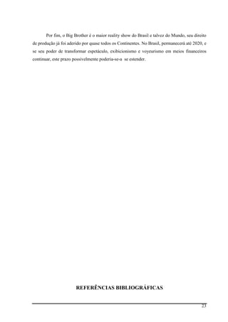 23
Por fim, o Big Brother é o maior reality show do Brasil e talvez do Mundo, seu direito
de produção já foi aderido por quase todos os Continentes. No Brasil, permanecerá até 2020, e
se seu poder de transformar espetáculo, exibicionismo e voyeurismo em meios financeiros
continuar, este prazo possivelmente poderia-se-a se estender.
REFERÊNCIAS BIBLIOGRÁFICAS
 