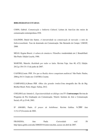 24
BIBLIOGRAFIAS CITADAS:
COHN, Gabriel. Comunicação e Indústria Cultural. Leitura de Ana-Lise dos meios de
comunicação contemporânea.1938.
GALINDO, Daniel dos Santos. A interatividade na comunicação de mercado: o mito da
bidirecionalidade. Tese de doutorado em Comunicação. São Bernardo do Campo: UMESP,
2000.
MELO. Hygina Bruzzi. A cultura do simulacro. Filosofia e modernidade em J. Braudrillard.
São Paulo: Edição Loyola, 1988.
MARTHE, Marcelo. Realidade por todos os lados. Revista Vaja. Ano 40, nº23, Edição.
2012,p.130-131-13 de junho de 2007.
CASTRO,Cosete. PDF. Por que os Reality shows conquistam audiência? São Paulo: Paulus,
2006.p.30-31 Citado em: CASTRO, Cosette.
CAMPANELLA,Bruno PDF. Olhos dos grandes irmãos.Uma etnografia dos fãs do Big.
Brother Brasil. Porto Alegre: Sulina, 2012.
COELHO.Luiz Antonio L. Espectatorialidade no diálogo cine/TV. Contracampo: Revista do
Programa de Pós Graduação em Comunicação. Niterói: Instituto de Arte e Comunicação
Social, nº8, p.35-48, 2003.
D’ AMARO, Paulo. O prazer de bisbilhotar. Revista Galileu. N.300/ Ano
11.N.127,Fevereiro de 2002.
FRANZOIA, Ana Paula. Curiosidade real. IN
http//época.globo.com/edic/200020318/entrevista.htm, acesso em abril de 2007.
 