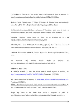 25
O ESTADO DE SÃO PAULO. Big Brother começa com expulsão de dupla no paredão. IN.
http://www.estado.com.br/arteelazer/variedades/noticias/2007/jan/09/418.htm.
ZAHAR, Jorge. Dicionário da TV Globo: Programas de dramaturgia & entretenimento.
Vol.1. Jan 1, 2003- 940 p. Projeto Memória das Organizações Globo, Brasil.
GUIMARÃES, Bruna Vieira. Pdf. Duas tendências na TV brasileira: o reality show. No Limite e o
show jornalístico. Linha Direta. Pag4. Universidade Metodista de Santo André. São Paulo.
Wikipédia. Categorias: reality shows do Brasil. 18 de dezembro de 2011. IN
http://pt.wikipedia.org/wiki/Categoria:Reality_shows_do_Brasil.
BRITTOS,Valério Cruz, BARBOSA, Rafaela Chagas.(Reality show: o formato audiovisual
como estratégia estética na busca pela liderança. A fazenda 2009. Pag.223
MEDINA, Alelessandra, MARTHE, Marcelo. A casa caiu. Revista Veja,25 de Janeiro, 2012.
P, 85.
Site Scielo.br. “Big Brother Brasil” objeto de pesquisa. IN:
http://portaldoprofessor.mec.gov.br/fichaTecnicaAula.html?aula=40011.
Vídeos do You Tube:
A GRANDE FARSA DO BIG BROTHER BRASIL BBB8: Gyselle x Boninho. IN:
http://www.youtube.com/watch?v=WgEHC1ZGHk0. Postado em 19/03/2008.
Ana e Nana metem o pau no Boninho. IN: http://www.youtube.com/watch?v=A15sVoxUyL0.
Postado em 08/07/2009.
BBB 9 - O áudio do confessionário vaza, durante a conversa do Boninho com a Mirla. IN.
http://www.youtube.com/watch?v=r2BbEYPdjt0. Postado em 16/02/2009.
Bloges Pop Séries & TV. BBB: Boni critica o programa do filho. IN.
http://blogs.pop.com.br/tv/bbb-boni-critica-o-programa-do-filho/. Postado em 30/11/11.
 