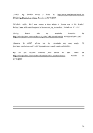26
Alemão Big Brother revela a farsa. In. http://www.youtube.com/watch?v=
SVYOYqseE0&feature=related. Postado em 02/02/2007.
MENTAL. Acidez. Você sabe quanto a Rede Globo já faturou com o Big Brother?
IN.http://www.acidezmental.xpg.com.br/faturamento_big_brother.html . Visitado em 18/11/2012
Wesley Revela não ter mandado inscrição. IN
http://www.youtube.com/watch?v=I5tQ4lPhJNA&feature=related. Postado em 31/01/2011.
Manuela do BBB2, afirma que foi convidada em uma praia. IN.
http://www.youtube.com/watch?v=gb9PDqiotgw&feature=related. Postado em 21/06/2009.
Gy diz que recebeu dinheiro para entrar no BBB. Parte1. IN
http://www.youtube.com/watch?v=0ybmzLUNWb4&feature=related. Postado em
24/03/2008.
 