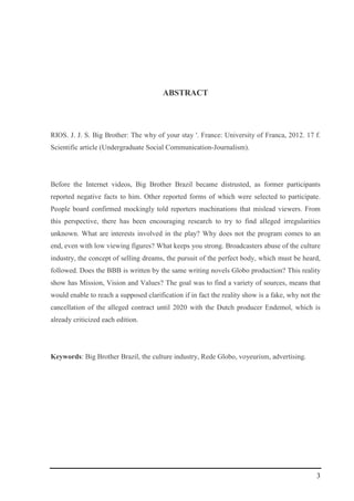 3
ABSTRACT
RIOS. J. J. S. Big Brother: The why of your stay '. France: University of Franca, 2012. 17 f.
Scientific article (Undergraduate Social Communication-Journalism).
Before the Internet videos, Big Brother Brazil became distrusted, as former participants
reported negative facts to him. Other reported forms of which were selected to participate.
People board confirmed mockingly told reporters machinations that mislead viewers. From
this perspective, there has been encouraging research to try to find alleged irregularities
unknown. What are interests involved in the play? Why does not the program comes to an
end, even with low viewing figures? What keeps you strong. Broadcasters abuse of the culture
industry, the concept of selling dreams, the pursuit of the perfect body, which must be heard,
followed. Does the BBB is written by the same writing novels Globo production? This reality
show has Mission, Vision and Values? The goal was to find a variety of sources, means that
would enable to reach a supposed clarification if in fact the reality show is a fake, why not the
cancellation of the alleged contract until 2020 with the Dutch producer Endemol, which is
already criticized each edition.
Keywords: Big Brother Brazil, the culture industry, Rede Globo, voyeurism, advertising.
 