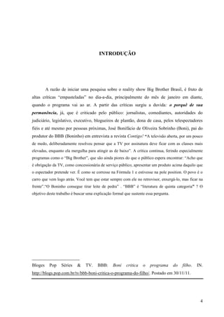4
INTRODUÇÃO
A razão de iniciar uma pesquisa sobre o reality show Big Brother Brasil, é fruto de
altas críticas “empasteladas” no dia-a-dia, principalmente do mês de janeiro em diante,
quando o programa vai ao ar. A partir das críticas surgiu a duvida: o porquê de sua
permanência, já, que é criticado pelo público: jornalistas, comediantes, autoridades do
judiciário, legislativo, executivo, blogueiros de plantão, dona de casa, pelos telespectadores
fiéis e até mesmo por pessoas próximas, José Bonifácio de Oliveira Sobrinho (Boni), pai do
produtor do BBB (Boninho) em entrevista a revista Contigo! “A televisão aberta, por um pouco
de medo, deliberadamente resolveu pensar que a TV por assinatura deve ficar com as classes mais
elevadas, enquanto ela mergulha para atingir as de baixo”. A crítica continua, ferindo especialmente
programas como o “Big Brother”, que são ainda piores do que o público espera encontrar: “Acho que
é obrigação da TV, como concessionária de serviço público, apresentar um produto acima daquilo que
o espectador pretende ver. É como se corresse na Fórmula 1 e estivesse na pole position. O povo é o
carro que vem logo atrás. Você tem que estar sempre com ele no retrovisor, enxergá-lo, mas ficar na
frente”.“O Boninho consegue tirar leite de pedra” . “BBB” é “literatura de quinta categoria” ? O
objetivo deste trabalho é buscar uma explicação formal que sustente essa pergunta.
_______________________
Bloges Pop Séries & TV. BBB: Boni critica o programa do filho. IN.
http://blogs.pop.com.br/tv/bbb-boni-critica-o-programa-do-filho/. Postado em 30/11/11.
 