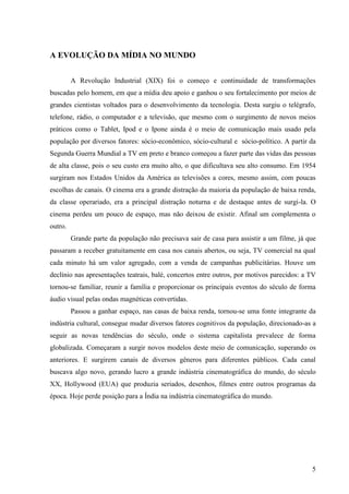 5
A EVOLUÇÃO DA MÍDIA NO MUNDO
A Revolução Industrial (XIX) foi o começo e continuidade de transformações
buscadas pelo homem, em que a mídia deu apoio e ganhou o seu fortalecimento por meios de
grandes cientistas voltados para o desenvolvimento da tecnologia. Desta surgiu o telégrafo,
telefone, rádio, o computador e a televisão, que mesmo com o surgimento de novos meios
práticos como o Tablet, Ipod e o Ipone ainda é o meio de comunicação mais usado pela
população por diversos fatores: sócio-econômico, sócio-cultural e sócio-político. A partir da
Segunda Guerra Mundial a TV em preto e branco começou a fazer parte das vidas das pessoas
de alta classe, pois o seu custo era muito alto, o que dificultava seu alto consumo. Em 1954
surgiram nos Estados Unidos da América as televisões a cores, mesmo assim, com poucas
escolhas de canais. O cinema era a grande distração da maioria da população de baixa renda,
da classe operariado, era a principal distração noturna e de destaque antes de surgi-la. O
cinema perdeu um pouco de espaço, mas não deixou de existir. Afinal um complementa o
outro.
Grande parte da população não precisava sair de casa para assistir a um filme, já que
passaram a receber gratuitamente em casa nos canais abertos, ou seja, TV comercial na qual
cada minuto há um valor agregado, com a venda de campanhas publicitárias. Houve um
declínio nas apresentações teatrais, balé, concertos entre outros, por motivos parecidos: a TV
tornou-se familiar, reunir a família e proporcionar os principais eventos do século de forma
áudio visual pelas ondas magnéticas convertidas.
Passou a ganhar espaço, nas casas de baixa renda, tornou-se uma fonte integrante da
indústria cultural, consegue mudar diversos fatores cognitivos da população, direcionado-as a
seguir as novas tendências do século, onde o sistema capitalista prevalece de forma
globalizada. Começaram a surgir novos modelos deste meio de comunicação, superando os
anteriores. E surgirem canais de diversos gêneros para diferentes públicos. Cada canal
buscava algo novo, gerando lucro a grande indústria cinematográfica do mundo, do século
XX, Hollywood (EUA) que produzia seriados, desenhos, filmes entre outros programas da
época. Hoje perde posição para a Índia na indústria cinematográfica do mundo.
 