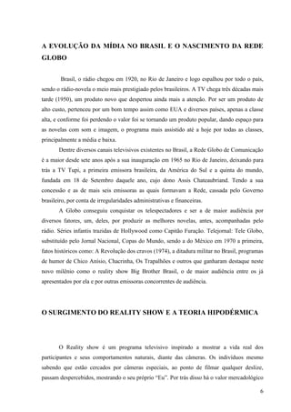 6
A EVOLUÇÃO DA MÍDIA NO BRASIL E O NASCIMENTO DA REDE
GLOBO
Brasil, o rádio chegou em 1920, no Rio de Janeiro e logo espalhou por todo o país,
sendo o rádio-novela o meio mais prestigiado pelos brasileiros. A TV chega três décadas mais
tarde (1950), um produto novo que despertou ainda mais a atenção. Por ser um produto de
alto custo, pertenceu por um bom tempo assim como EUA e diversos países, apenas a classe
alta, e conforme foi perdendo o valor foi se tornando um produto popular, dando espaço para
as novelas com som e imagem, o programa mais assistido até a hoje por todas as classes,
principalmente a média e baixa.
Dentre diversos canais televisivos existentes no Brasil, a Rede Globo de Comunicação
é a maior desde sete anos após a sua inauguração em 1965 no Rio de Janeiro, deixando para
trás a TV Tupi, a primeira emissora brasileira, da América do Sul e a quinta do mundo,
fundada em 18 de Setembro daquele ano, cujo dono Assis Chateaubriand. Tendo a sua
concessão e as de mais seis emissoras as quais formavam a Rede, cassada pelo Governo
brasileiro, por conta de irregularidades administrativas e financeiras.
A Globo conseguiu conquistar os telespectadores e ser a de maior audiência por
diversos fatores, um, deles, por produzir as melhores novelas, antes, acompanhadas pelo
rádio. Séries infantis trazidas de Hollywood como Capitão Furação. Telejornal: Tele Globo,
substituído pelo Jornal Nacional, Copas do Mundo, sendo a do México em 1970 a primeira,
fatos históricos como: A Revolução dos cravos (1974), a ditadura militar no Brasil, programas
de humor de Chico Anísio, Chacrinha, Os Trapalhões e outros que ganharam destaque neste
novo milênio como o reality show Big Brother Brasil, o de maior audiência entre os já
apresentados por ela e por outras emissoras concorrentes de audiência.
O SURGIMENTO DO REALITY SHOW E A TEORIA HIPODÉRMICA
O Reality show é um programa televisivo inspirado a mostrar a vida real dos
participantes e seus comportamentos naturais, diante das câmeras. Os indivíduos mesmo
sabendo que estão cercados por câmeras especiais, ao ponto de filmar qualquer deslize,
passam despercebidos, mostrando o seu próprio “Eu”. Por trás disso há o valor mercadológico
 