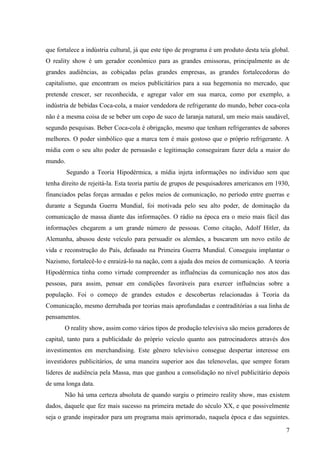 7
que fortalece a indústria cultural, já que este tipo de programa é um produto desta teia global.
O reality show é um gerador econômico para as grandes emissoras, principalmente as de
grandes audiências, as cobiçadas pelas grandes empresas, as grandes fortalecedoras do
capitalismo, que encontram os meios publicitários para a sua hegemonia no mercado, que
pretende crescer, ser reconhecida, e agregar valor em sua marca, como por exemplo, a
indústria de bebidas Coca-cola, a maior vendedora de refrigerante do mundo, beber coca-cola
não é a mesma coisa de se beber um copo de suco de laranja natural, um meio mais saudável,
segundo pesquisas. Beber Coca-cola é obrigação, mesmo que tenham refrigerantes de sabores
melhores. O poder simbólico que a marca tem é mais gostoso que o próprio refrigerante. A
mídia com o seu alto poder de persuasão e legitimação conseguiram fazer dela a maior do
mundo.
Segundo a Teoria Hipodérmica, a mídia injeta informações no individuo sem que
tenha direito de rejeitá-la. Esta teoria partiu de grupos de pesquisadores americanos em 1930,
financiados pelas forças armadas e pelos meios de comunicação, no período entre guerras e
durante a Segunda Guerra Mundial, foi motivada pelo seu alto poder, de dominação da
comunicação de massa diante das informações. O rádio na época era o meio mais fácil das
informações chegarem a um grande número de pessoas. Como citação, Adolf Hitler, da
Alemanha, abusou deste veículo para persuadir os alemães, a buscarem um novo estilo de
vida e reconstrução do País, defasado na Primeira Guerra Mundial. Conseguiu implantar o
Nazismo, fortalecê-lo e enraizá-lo na nação, com a ajuda dos meios de comunicação. A teoria
Hipodérmica tinha como virtude compreender as influências da comunicação nos atos das
pessoas, para assim, pensar em condições favoráveis para exercer influências sobre a
população. Foi o começo de grandes estudos e descobertas relacionadas à Teoria da
Comunicação, mesmo derrubada por teorias mais aprofundadas e contraditórias a sua linha de
pensamentos.
O reality show, assim como vários tipos de produção televisiva são meios geradores de
capital, tanto para a publicidade do próprio veículo quanto aos patrocinadores através dos
investimentos em merchandising. Este gênero televisivo consegue despertar interesse em
investidores publicitários, de uma maneira superior aos das telenovelas, que sempre foram
líderes de audiência pela Massa, mas que ganhou a consolidação no nível publicitário depois
de uma longa data.
Não há uma certeza absoluta de quando surgiu o primeiro reality show, mas existem
dados, daquele que fez mais sucesso na primeira metade do século XX, e que possivelmente
seja o grande inspirador para um programa mais aprimorado, naquela época e das seguintes.
 