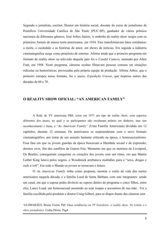 8
Segundo o jornalista, escritor, Doutor em história social, docente do curso de jornalismo da
Pontíficia Universidade Católica de São Paulo (PUC-SP), ganhador de vários prêmios
nacionais de diferentes gêneros, José Arbex Júnior, ¹o embrião do reality show surgiu com os
primeiros Jornais de massa norte-americanos, em 1934. Eles transformavam fatos cotidianos:
a morte, o escândalo e as histórias de amor, em shows de notícias. Em seguida a indústria
cinematografica surge como propósito de entreter. Afirma ainda que o primeiro programa em
formato de reality show na televisão daquele país foi o Candid Camera, animado por Allen
Funt, em 1948. Neste programa, câmeras ocultas filmavam pessoas comuns em situações
ridículas ou humorísticas, provocadas pela própria equipe de produção. Afirma Arbex, que o
primeiro europeu nesse formato, foi o sueco, Expedição Crusoé, que inspirou outros das
décadas de 60 e 70.
O REALITY SHOW OFICIAL: “AN AMERICAN FAMILY”
A Rede de TV americana PBS, criou em 1973 um tipo de reality show, com aspectos
diferentes dos atuais, no qual o os participantes não receberam prêmio em dinheiro, mas sim
reconhecimento e fama, o “An American Family” (Uma Família Americana) dividido em 12
capítulos, durante 12 semanas. Os americanos se surpreenderam com o novo formato
cinematográfico, por tratar de um assunto bastante criticado na época, o homossexualismo.
Essa fase em que os jovens guardas da época buscavam a liberdade sexual e de expressão,
direitos civis, fim dos conflitos da Guerra Fria. Momento em que os meninos de Liverpool,
Os Beatles, conseguiram conquistar os corações dos jovens com um ritmo, em que Martin
Luther King lutava pelos negros, o Woodstock arrebatava multidões para o “sexo, drogas e
rock n´roll”. Em todo o Mundo os jovens se tornavam o futuro.
O An American Family tinha como proposta, mostrar o estilo de vida dos nortes
americanos naquela década, e a família Loud de Santa Bárbara, com sete integrantes: sendo
um casal, em que a esposa pediu divórcio ao esposo dentro do programa e cinco filhos, entre
eles, Lance Loud, um homossexual assumido ao usar roupas e acessórios de sua mãe. Foi a
família escolhida pelo produtor e diretor Craig Gilbert, para se dispor diante das câmeras sem
¹GUIMARÃES, Bruna Vieira. Pdf. Duas tendências na TV brasileira: o reality show. No Limite e o
show jornalístico. Linha Direta. Pag4.
 