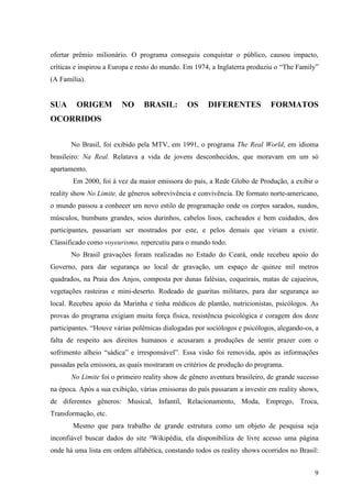 9
ofertar prêmio milionário. O programa conseguiu conquistar o público, causou impacto,
críticas e inspirou a Europa e resto do mundo. Em 1974, a Inglaterra produziu o “The Family”
(A Família).
SUA ORIGEM NO BRASIL: OS DIFERENTES FORMATOS
OCORRIDOS
No Brasil, foi exibido pela MTV, em 1991, o programa The Real World, em idioma
brasileiro: Na Real. Relatava a vida de jovens desconhecidos, que moravam em um só
apartamento.
Em 2000, foi à vez da maior emissora do país, a Rede Globo de Produção, a exibir o
reality show No Limite, de gêneros sobrevivência e convivência. De formato norte-americano,
o mundo passou a conhecer um novo estilo de programação onde os corpos sarados, suados,
músculos, bumbuns grandes, seios durinhos, cabelos lisos, cacheados e bem cuidados, dos
participantes, passariam ser mostrados por este, e pelos demais que viriam a existir.
Classificado como voyeurismo, repercutiu para o mundo todo.
No Brasil gravações foram realizadas no Estado do Ceará, onde recebeu apoio do
Governo, para dar segurança ao local de gravação, um espaço de quinze mil metros
quadrados, na Praia dos Anjos, composta por dunas falésias, coqueirais, matas de cajueiros,
vegetações rasteiras e mini-deserto. Rodeado de guaritas militares, para dar segurança ao
local. Recebeu apoio da Marinha e tinha médicos de plantão, nutricionistas, psicólogos. As
provas do programa exigiam muita força física, resistência psicológica e coragem dos doze
participantes. “Houve várias polêmicas dialogadas por sociólogos e psicólogos, alegando-os, a
falta de respeito aos direitos humanos e acusaram a produções de sentir prazer com o
sofrimento alheio “sádica” e irresponsável”. Essa visão foi removida, após as informações
passadas pela emissora, as quais mostraram os critérios de produção do programa.
No Limite foi o primeiro reality show de gênero aventura brasileiro, de grande sucesso
na época. Após a sua exibição, várias emissoras do país passaram a investir em reality shows,
de diferentes gêneros: Musical, Infantil, Relacionamento, Moda, Emprego, Troca,
Transformação, etc.
Mesmo que para trabalho de grande estrutura como um objeto de pesquisa seja
inconfiável buscar dados do site ²Wikipédia, ela disponibiliza de livre acesso uma página
onde há uma lista em ordem alfabética, constando todos os reality shows ocorridos no Brasil:
 