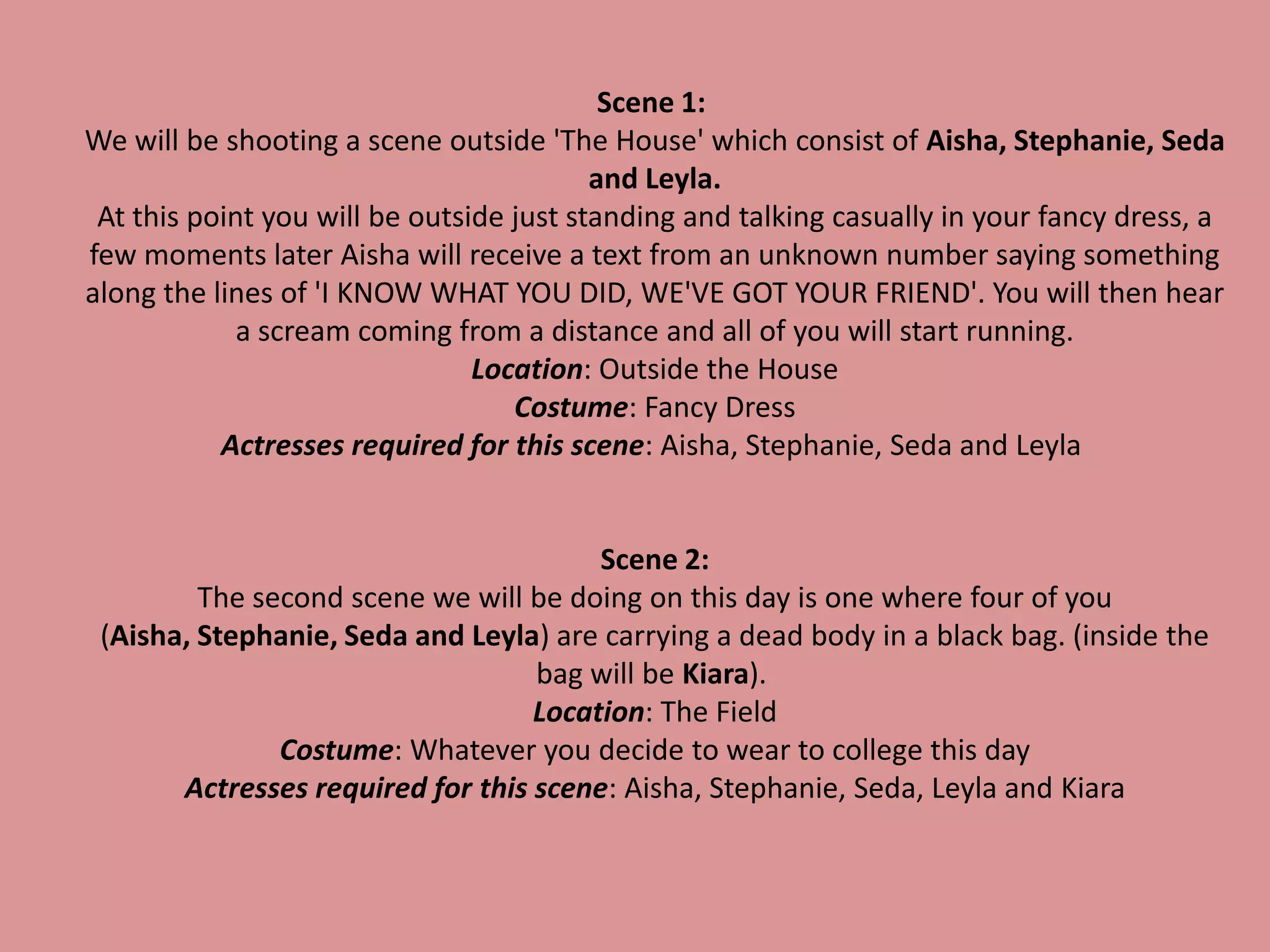 Scene 1:
We will be shooting a scene outside 'The House' which consist of Aisha, Stephanie, Seda
and Leyla.
At this point you will be outside just standing and talking casually in your fancy dress, a
few moments later Aisha will receive a text from an unknown number saying something
along the lines of 'I KNOW WHAT YOU DID, WE'VE GOT YOUR FRIEND'. You will then hear
a scream coming from a distance and all of you will start running.
Location: Outside the House
Costume: Fancy Dress
Actresses required for this scene: Aisha, Stephanie, Seda and Leyla
Scene 2:
The second scene we will be doing on this day is one where four of you
(Aisha, Stephanie, Seda and Leyla) are carrying a dead body in a black bag. (inside the
bag will be Kiara).
Location: The Field
Costume: Whatever you decide to wear to college this day
Actresses required for this scene: Aisha, Stephanie, Seda, Leyla and Kiara
 