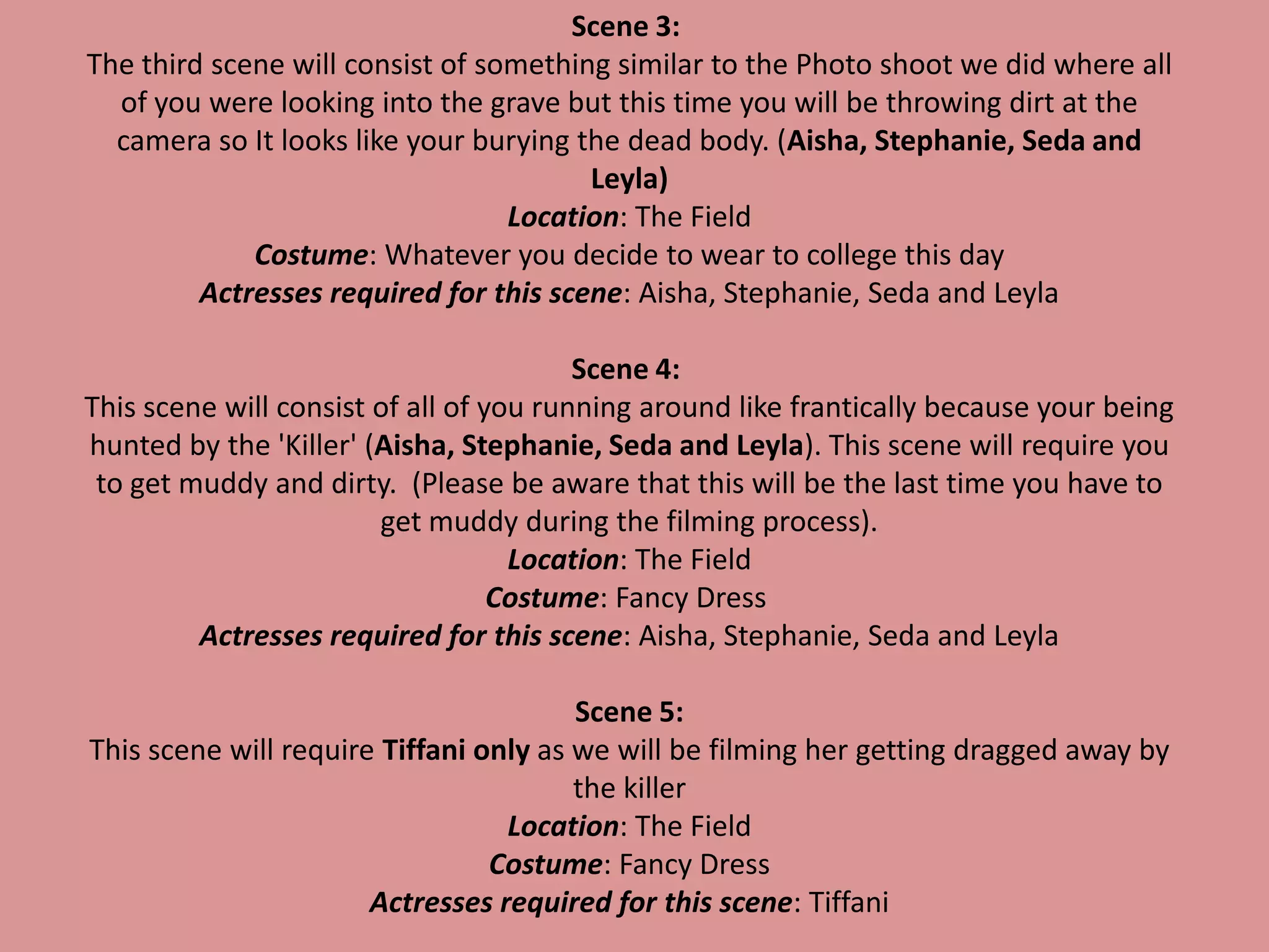 Scene 3:
The third scene will consist of something similar to the Photo shoot we did where all
of you were looking into the grave but this time you will be throwing dirt at the
camera so It looks like your burying the dead body. (Aisha, Stephanie, Seda and
Leyla)
Location: The Field
Costume: Whatever you decide to wear to college this day
Actresses required for this scene: Aisha, Stephanie, Seda and Leyla
Scene 4:
This scene will consist of all of you running around like frantically because your being
hunted by the 'Killer' (Aisha, Stephanie, Seda and Leyla). This scene will require you
to get muddy and dirty. (Please be aware that this will be the last time you have to
get muddy during the filming process).
Location: The Field
Costume: Fancy Dress
Actresses required for this scene: Aisha, Stephanie, Seda and Leyla
Scene 5:
This scene will require Tiffani only as we will be filming her getting dragged away by
the killer
Location: The Field
Costume: Fancy Dress
Actresses required for this scene: Tiffani
 
