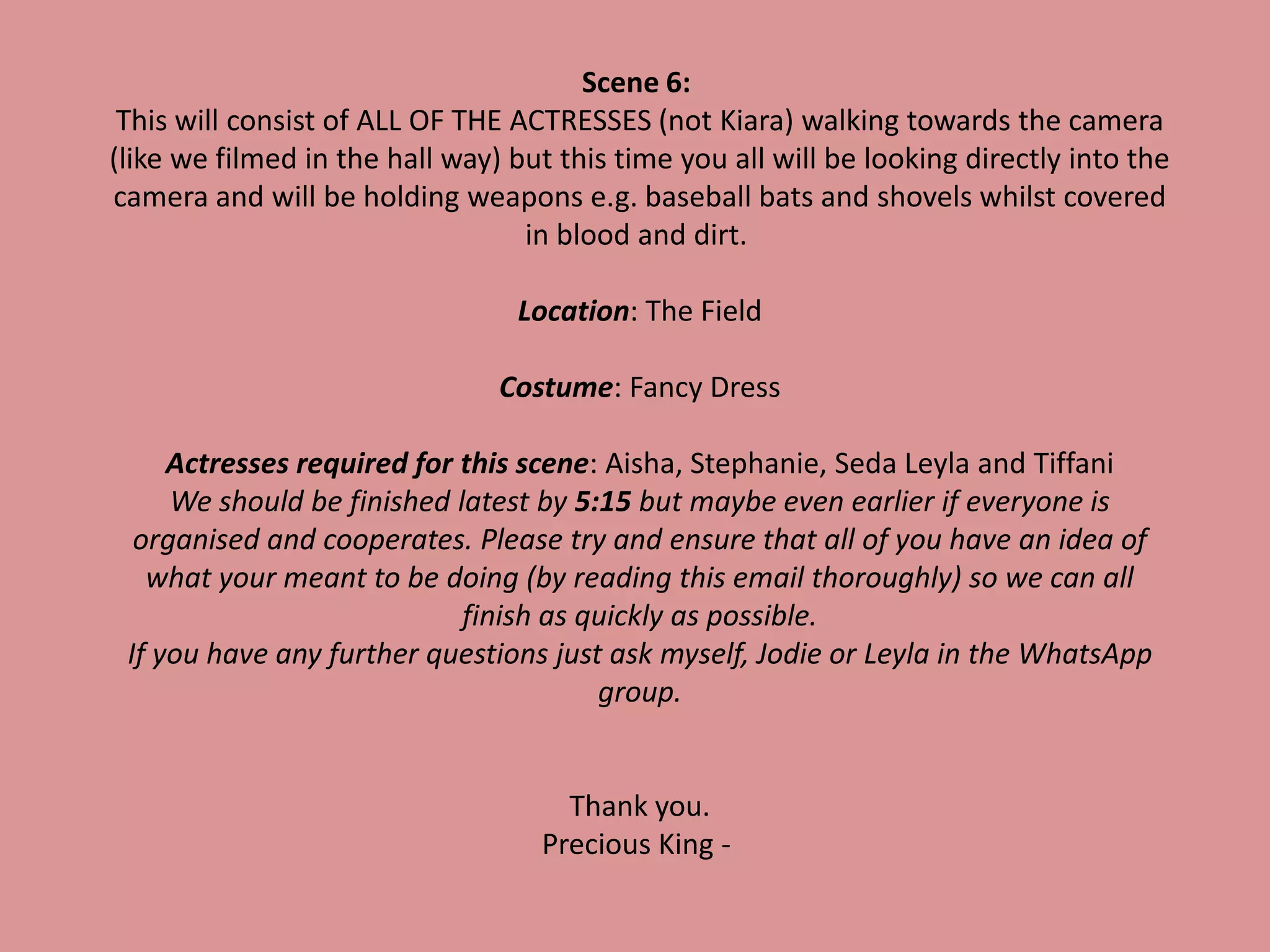 Scene 6:
This will consist of ALL OF THE ACTRESSES (not Kiara) walking towards the camera
(like we filmed in the hall way) but this time you all will be looking directly into the
camera and will be holding weapons e.g. baseball bats and shovels whilst covered
in blood and dirt.
Location: The Field
Costume: Fancy Dress
Actresses required for this scene: Aisha, Stephanie, Seda Leyla and Tiffani
We should be finished latest by 5:15 but maybe even earlier if everyone is
organised and cooperates. Please try and ensure that all of you have an idea of
what your meant to be doing (by reading this email thoroughly) so we can all
finish as quickly as possible.
If you have any further questions just ask myself, Jodie or Leyla in the WhatsApp
group.
Thank you.
Precious King -
 