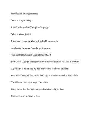 Introduction of Programming
What is Programming ?
It dealw/the study of Computer language.
What is Visual Basic?
It is a tool created by Microsoft to build a computer
Application in a user-Friendly environment
Thatsupport Graphical User Interface(GUI)
FlowChart- A graphical reprentation of step instructions to slove a problem
Algorithm- A set of step by step instructions to slove a problem.
Operator-An engine used to perform logical and Mathematical Operations.
Variable- A memory storage / Container
Loop-An action that repeatedly and continuously perform
Until a certain condition is done